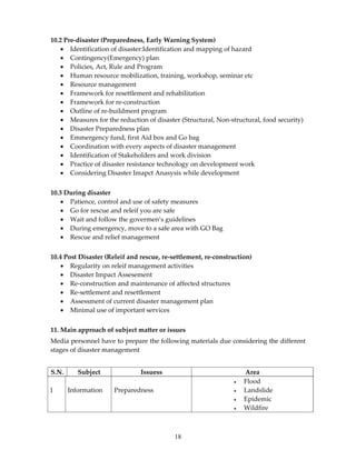 10.2 Pre-disaster (Preparedness, Early Warning System)
   • Identification of disaster:Identification and mapping of hazard
   • Contingency(Emergency) plan
   • Policies, Act, Rule and Program
   • Human resource mobilization, training, workshop, seminar etc
   • Resource management
   • Framework for resettlement and rehabilitation
   • Framework for re-construction
   • Outline of re-buildment program
   • Measures for the reduction of disaster (Structural, Non-structural, food security)
   • Disaster Preparedness plan
   • Emmergency fund, first Aid box and Go bag
   • Coordination with every aspects of disaster management
   • Identification of Stakeholders and work division
   • Practice of disaster resistance technology on development work
   • Considering Disaster Imapct Anasysis while development


10.3 During disaster
   • Patience, control and use of safety measures
   • Go for rescue and releif you are safe
   • Wait and follow the govermen’s guidelines
   • During emergency, move to a safe area with GO Bag
   • Rescue and relief management


10.4 Post Disaster (Releif and rescue, re-settlement, re-construction)
   • Regularity on releif management activities
   • Disaster Impact Assesement
   • Re-construction and maintenance of affected structures
   • Re-settlement and resettlement
   • Assessment of current disaster management plan
   • Minimal use of important services


11. Main approach of subject matter or issues
Media personnel have to prepare the following materials due considering the different
stages of disaster management


S.N.      Subject              Issuess                             Area
                                                               •   Flood
1      Information    Preparedness                             •   Landslide
                                                               •   Epidemic
                                                               •   Wildfire



                                           18
 