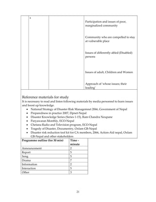 s
                                                  Participation and issues of poor,
                                                  marginalized community



                                                  Community who are compelled to stay
                                                  at vulnerable place



                                                  Issues of differently-abled (Disabled)
                                                  persons




                                                  Issues of adult, Children and Women



                                                  Approach of ʹwhose issues; their
                                                  leadingʹ


Reference materials for study
It is necessary to read and listen following materials by media personnel to learn issues
and boost up knowledge.
     • National Strategy of Disaster Risk Managemnet 2066, Government of Nepal
     • Preparedness in practice 2007, Dpnet-Nepal
     • Disaster Knowledge Series (Series 1-15), Ram Chandra Neupane
     • Paryawaran Monthly, ECO-Nepal
     • Chetana Radio and Television program, ECO-Nepal
     • Tragedy of Disaster, Documentry, Oxfam GB-Nepal
     • Disaster risk reduction tool kit for CA members, 2066, Action-Aid nepal, Oxfam
        GB-Nepal and other stakeholders
Programme outline (for 30 min)          Time -
                                        minute
Announcement                            2
Report                                  5
Song                                    5
Drama                                   7
Information                             2
Interaction                             5
Other                                   3




                                           21
 