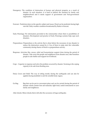 Emergency: The condition of destruction of human and physical property as a result of
            disaster. In such situation, it is hard to balance the situation by family and
            neighbourhood and it needs support of government and Non-government
            organization.



Forecast: Prediction done on the specific subject and issues. Flood can be predicted during high
              rain fall. Daily weather condition broadcasted by Radio is forecast.



Early Warnings: Pre information provided to the communities where there is possibilities of
             disasters. Development and practice of Early Warnings systems help cope such
             disasters.


Preparedness: Preparedness is the activity that is done before the occurance of any disaster to
              reduce the destruction caused by it. Use of Siren to make alert the vulnerable
              community during chance of flood is a preparedness activity.


Response: Activities like, rescue, relief and humanitarian support done during the period of
             disaster. Take away the people and neighbours from disaster area, take homeless
             people to safe shelter and support for livelihood.



Cope : Capacity to response and solve the problem occurred by disaster. Swiming is the coping
             capacity to be safe from flooding area.



Duck, Cover and Hold: The way of sitting mostly during the earthquake and can also be
            applied during landslide to safe the sensible body organs.



Go Bag:       Bag that can be put in convenient place and can be carried during the period of
              disaster which contain first aid materials, light food, useful instruments to save
              family and neighbours.


After shocks: Minor shocks that is felt after the occurance of huge earthquake.




                                               23
 