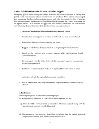 Annex 2: Minimal criteria for humanitarian support
Emergency plan is used during the disaster to reduce the destruction from it. During this
period, social, economic and cultural conditions are not in balance. These criteria are developed
due considering fundamental umanitarian norms and value to protect the right of disaster
affected communities. Government of Nepal has already endorsed the criteria determined bu
the Sphere Project. It is essencial to apply the basic criteria determined for humanitarian
support during disaster. Summary (brief) of this criteria are as given below;


       1. Sector of Coordination, information and early-warning system


       •   Coordination meeting once in two days in first week and once in second week.


       •   Information about coordination meeting and report.


       •   Support and distribute the releif materials to people or group that are at risk.


       •   Based on the condition and necessity conduct MIRA (Multi-sectoral Rapid
           Assessment) team


       •   Prepare report everyday of the first week. Prepare report once in a week or once
           in two days as per need.


       •   Send news to communication media on everyday of first week wihin 24 hours



       •   Attempt to activate the regional disaster releif committee.


       •   Follow coordination and camp management, Prepare report and inform everyone
           about it.



       2. Food sectors
       Following things will be on access of effected people:
       (1) Management of foodstuffs of 2,100 calories for each person per day.


       (2) There should be complementary of one or two differennt foodstuff along with the
           accessible and currently provided foodstuff



       (3) Management of complementary food along with basic food for specific group of
           people (small children, HIV effected, malnutritional etc.)


                                                24
 