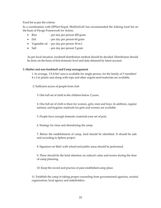 Food list as per the criteria
In a coordination with DPNet-Nepal, MoHA/GoN has recommended the folloing food list on
the basis of Hyogo Framework for Action;
    •   Rice              - per day per person 420 gram
    •   Dal               - per day per person 60 gram
    •   Vegetable oil - per day per person 30 m.l.
    •   Salt              - per day per person 5 gram


    As per local situation, foodstuff distribution method should be decided. Distribution should
    be done on the basis of first domestic level and data obtained by latest account.


3. Shelter and non-foodstuff and Camp management
        1. In average, 3.5-4.5m2 area is available for single person, for the family of 5 membersʹ
        4 x 5 m plastic seat along with rope and other urgent need materials are available,


        2. Sufficient access of people from club


               3. One full set of cloth to the children below 2 years.


               4. One full set of cloth is there for women, girls, men and boys. In addition, regular
               sanitary and hygienic materials for girls and women are available.


               5. People have enough domestic materials (one set of pot).


               6. Strategy for close and abandoning the camp.


               7. Before the establishment of camp, land should be identified. It should be safe
               and according to Sphere project.


               8. Signature on MoU with school and public areas should be performed.


               9. There should be the kind attention on cultural value and norms during the time
               of camp planning.


               10. Keep the record and practice of past established camp place.


        11. Establish the camp in taking proper counseling from governmental agencies, societal
        organization, local agency and stakeholders.




                                                    25
 
