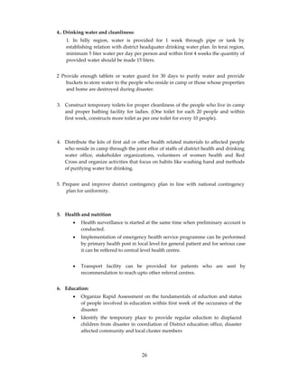 4.. Drinking water and cleanliness:
    1. In hilly region, water is provided for 1 week through pipe or tank by
    establishing relation with district headquater drinking water plan. In terai region,
    minimum 5 liter water per day per person and within first 4 weeks the quantity of
    provided water should be made 15 liters.


2 Provide enough tablets or water guard for 30 days to purify water and provide
    buckets to store water to the people who reside in camp or those whose properties
    and home are destroyed during disaster.


3. Construct temporary toilets for proper cleanliness of the people who live in camp
   and proper bathing facility for ladies. (One toilet for each 20 people and within
   first week, constructs more toilet as per one toilet for every 10 people).



4. Distribute the kits of first aid or other health related materials to affected people
   who reside in camp through the joint effor of staffs of district health and drinking
   water office, stakeholder organizations, volunteers of women health and Red
   Cross and organize activities that focus on habits like washing hand and methods
   of purifying water for drinking.


5. Prepare and improve district contingency plan in line with national contingency
    plan for uniformity.



5. Health and nutrition
       •   Health surveillance is started at the same time when preliminary account is
           conducted.
       •   Implementation of emergency health service programme can be performed
           by primary health post in local level for general patient and for serious case
           it can be reffered to central level health centre.


       •   Transport facility can be provided for patients who are sent by
           recommendation to reach upto other referral centres.


6. Education:
       •   Organize Rapid Assessment on the fundamentals of eduction and status
           of people involved in education within first week of the occurance of the
           disaster
       •   Identify the temporary place to provide regular eduction to displaced
           children from disaster in coordiation of District education office, disaster
           affected community and local cluster members




                                       26
 