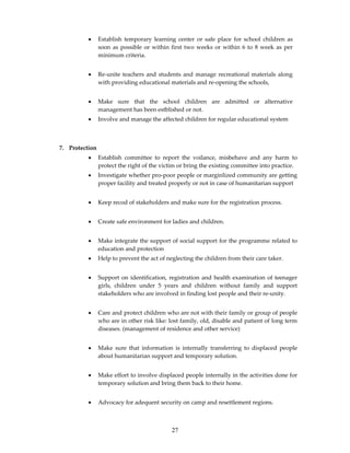 •     Establish temporary learning center or safe place for school children as
                soon as possible or within first two weeks or within 6 to 8 week as per
                minimum criteria.


          •     Re-unite teachers and students and manage recreational materials along
                with providing educational materials and re-opening the schools,


          •     Make sure that the school children are admitted or alternative
                management has been estblished or not.
          •     Involve and manage the affected children for regular educational system



7. Protection
          •     Establish committee to report the voilance, misbehave and any harm to
                protect the right of the victim or bring the existing committee into practice.
          •     Investigate whether pro-poor people or marginlized community are getting
                proper facility and treated properly or not in case of humanitarian support


          •     Keep recod of stakeholders and make sure for the registration process.


          •     Create safe environment for ladies and children.


          •     Make integrate the support of social support for the programme related to
                education and protection
          •     Help to prevent the act of neglecting the children from their care taker.


          •     Support on identification, registration and health examination of teenager
                girls, children under 5 years and children without family and support
                stakeholders who are involved in finding lost people and their re-unity.


          •     Care and protect children who are not with their family or group of people
                who are in other risk like: lost family, old, disable and patient of long term
                diseases. (management of residence and other service)


          •     Make sure that information is internally transferring to displaced people
                about humanitarian support and temporary solution.


          •     Make effort to involve displaced people internally in the activities done for
                temporary solution and bring them back to their home.


          •     Advocacy for adequent security on camp and resettlement regions.



                                             27
 
