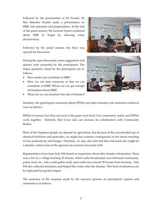 Followed by the presentation of Dr Poudel, Dr
Min Bahadur Poudel made a presentation on
DRR, risk reduction and preparedness. At the end
of the panel session, Mr Laxman Upreti explained
about      DRR   in     Nepal   by   showing   video
documentary.


Followed by the panel session, the floor was
opened for discussion.


During the open discussion, some suggestions and
queries were presented by the participants. The
major questions raised by the participants are as
follows:
•   How media can contribute in DRR?
•   How we can raise resources so that we can
    contribute in DRR? Where we can get enough
    information about DRR?
•   What can we can minimize the risk of Disaster?


Similarly, the participants comments about DPNet and other disasters risk reduction initiatives
were as follows:


DPNet is formed, but does not exist in the grass roots level. Can community radios and DPNet
work together.        Similarly, Red Cross also can increase its collaboration with Community
Radios.


Most of the Nepalese people are depend on agriculture, but because of the uncontrolled use of
chemical fertilizers and pesticides, we might face extreme consequences in the future resulting
in low productivity and hunger. Therefore, we may also note that this end-result also might be
a disaster, where none of the agencies are seemed concerned with.


Representative from from Solu FM shared an experience about after disaster information. There
was a fire in a village burning 21 houses, where radio broadcasted and informed community,
police army etc., who could gather early and could save around 90 houses from burning. Solu
FM also collected donations and helped the victim after the disaster. This kind of initiatives can
be replicated for greater impact.


The summary of the response made by the resource persons on participantsʹ queries and
comments is as follows:




                                                5
 