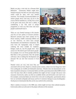 Media can play a vital role for a Disaster Risk
Reduction.       Community Radios might have
limited resources, but there are also many things
which    could       be   done     with   very   limited
resources. For example, Community Radios can
inform people about what they can do in the
event of flood, landslide etc. As they have access
to the grass roots level, CRs have a ability of
contributing     a    lot.   CRs     need   to   design
programme in such way that more and more
people could benefit from it.


There are very limited trainings in the disaster
area but we have plenty of research activities.
Research activities have been carried out by
Home ministry, UNDP, ActionAid, DPNet and
so son. However, we don’t have enough
dissemination and distribution mechanism. We
even have the topographic map of Nepal
outlining the areas suitable for residence,
bridges, roads etc., but the people donʹt have
access to it. We need to get it and inform people.
For example, if we can inform people about the
Red Book of the government, then the people
will know who is halting the development and
demand. We can also find resources in local
level.


Disaster issues are very vital since they are
associated with our lives. Nepal is a disaster prone country, where even two kings have died
from earthquake (in twelfth and thirteenth centuries). Disaster does not discriminate on the
basis of position and power. Community Radio can hold a panel discussion about DRR at local
level. We have been able to identify problems but might not have enough will power and
resources. Community radios can find out available articles and information and read it out.
For example, community Radio can inform how to be safe in earthquakes, specifications about
how we can build earthquake safe houses and how to minimize damage in case of earthquakes.
Small pieces of information like this can be very useful for the community.


There is plenty of resource in the DRR area, which might not have been utilized properly.
Community radios can advocate for the proper utilization of the resources.




                                                     6
 