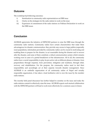 Outcome
The workshop had following outcomes:
   i)      Sensitisation to community radio representatives on DRR issue
   ii)     Clarity on the strategies for the radio station to work on the issue
   iii)    Expression of commitment of the radio stations on Pokhara Declaration to work on
           the DRR issues




Conclusion

ACORAB appreciates the initiative of DIPECHO partners to raise the DRR issue through the
community radio stations. Community radios have certain characteristics that make them
advantageous for disaster communication: they provide easy access to large publics (especially
rural population), information provided by community radios can be crucial in motivating and
enabling them to prepare for the disaster, to act reasonable during the disaster and to recover
after the disaster, and some of them constitute a robust communication system which remains
working even in cases of a partial breakdown of the infrastructure. All in all, the community
radios have a social responsibility to play its pro-active role at different phases of disaster, from
preparedness through response, from prevention, mitigation and readiness, through relief,
recovery and rehabilitation. For the purpose, the community radios need to feel their
responsibility and accordingly act at their capacity towards disaster management. Since
ACORAB is an umbrella organization of all community radios of Nepal and socially
responsible organization, it has taken a lead facilitative role to own the issue by the member
radio stations.


The recently held panel discussion has further helped to sensitise on the issue and make the
radio stations commit to effectively raise the issue. ACORAB expects such mutual collaboration
with the DIPECHO partners will lead to work more effectively for a common cause in future.




                                                 8
 