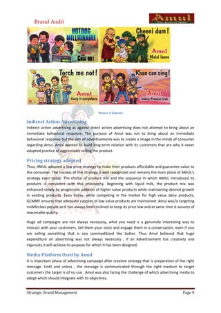 Brand Audit




                                           Picture 3 Topicals

Indirect Action Advertising
Indirect action advertising as against direct action advertising does not attempt to bring about an
immediate behavioral response. The purpose of Amul was not to bring about an immediate
behavioral response but the aim of advertisements was to create a image in the minds of consumer
regarding Amul. Amul wanted to build long-term relation with its customers that are why it never
adopted practice of aggressively selling the product.

Pricing strategy adopted
Thus, AMUL adopted a low price strategy to make their products affordable and guarantee value to
the consumer. The success of this strategy is well recognized and remains the main plank of AMUL's
strategy even today. The choice of product mix and the sequence in which AMUL introduced its
products is consistent with this philosophy. Beginning with liquid milk, the product mix was
enhanced slowly by progressive addition of higher value products while maintaining desired growth
in existing products. Even today, while competing in the market for high value dairy products,
GCMMF ensures that adequate supplies of low value products are maintained. Amul was/is targeting
middleclass people so it has always been inclined to keep its price low and at same time it assures of
reasonable quality.

Huge ad campaigns are not always necessary, what you need is a genuinely interesting way to
interact with your customers, tell them your story and engage them in a conversation, even if you
are selling something that is soo commoditized like butter. Thus Amul believed that huge
expenditure on advertising was not always necessary , if an Advertisement has creativity and
ingenuity it will achieve its purpose for which it has been designed.

Media Platform Used by Amul
It is important phase of advertising campaign after creative strategy that is preparation of the right
message. Until and unless , the message is communicated through the right medium to target
customers the target is of no use . Amul was also facing the challenge of which advertising media to
adopt which should integrate with its objectives.


Strategic Brand Management                                                                     Page 9
 