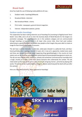 Brand Audit
Amul has made the use of following media platforms till now :

1.      Outdoor media : hoardings/billboards

2.      Broadcast Media : television

3.      Non-broadcast Media : cinema

4.      Print media : newspapers, general interest magazines

5.      Internet : independent websites ,portals

Outdoor media: hoardings
The cooperative has been making extensive use of hoardings for promoting its flagship brand ‘Amul
Butter’ since 1966, and is all set to enter the Guinness Book of World Records for the longest run
promotion campaign. The advertisements are in the outdoors category and are communicated
through hoardings at busy junctions in all major cities across India. Amul had used outdoor
advertising to a good effect with the middle class people as their targets they were able to create an
image for their brand in the minds of consumer .

The ads have a central character – a cherubic, wide-eyed, dressed in a polka-dot frock, and blue-
haired girl/baby who is perhaps around 4-6 years old. A new ad is apparently created every week
and these ads revolve around the latest happening thing (good/bad/ugly) in the country (or local
states) and can be anything associated with politics/sports/movies/people/laws/general events etc.
The ads are very creative, witty, humorous, whacky and sometimes controversial but invariably elicit
a laugh, chuckle or at least a smile from almost everyone who understands the context. The ads
relate butter to the topic of the ad in a very amazing & intriguing manner…primarily by playing with
words. The words can be in plain English or Hinglish. Mascot advertising (will be dealt with just after
this section)

Here are a few advertisements, which appeared on hoardings:




Strategic Brand Management                                                                    Page 10
 