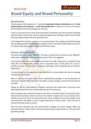 Brand Audit

Brand Equity and Brand Personality
Brand Values
The core values of the company are — to provide remunerative returns to the farmers, give the best
quality product to the consumer, and the best possible price. It holds true in any era as has been
demonstrated by Amul time and again over the years.

In fact, it is not just the core values at Amul that have remained the same; the core team associated
with the brand is still the same. Even the advertising agency hasn’t changed, and Da Cunha and FCB
Ulka, have played a pivotal role in the growth of Amul.

It has helped Amul maintain consistency in its communication. Their strategy of umbrella branding
has also helped establish the brand firmly in people’s minds. From Utterly butterly delicious Amul to
The Taste of India, Amul continues to be the toast of the country.


Sources of Brand Equity
The brand name Amul means “AMULYA”. This word is derived from the Sanskrit word “AMULYA”
which means “PRICELESS”. From this phrase the word “Amul” was suggested.

 Amul products have been in use in millions of homes since 1946. Today Amul is a symbol of many
things like of the high-quality products sold at reasonable prices, of the genesis of a vast co-
operative network, of the triumph of indigenous technology, of the marketing savvy of a farmers'
organization.

If a brand’s value is to be judged by the ease with which it can be recalled, then Amul’s marketing
campaign wins hands down.

With its clever use of topical events, Amul’s utterly butterly campaign—it has the distinction of
entering the Guinness World Records as the longest running campaign—has won the brand several
accolades.

Playing the role of a social observer, its weekly comments have tickled India’s funny bone since
1967, when Sylvester Da Cunha’s irrepressible Amul girl first had her say.

Amul has always used umbrella branding over the years. An umbrella brand is a brand that covers
diverse kinds of products, which are more or less related. It applies also to any company that is
identified only by its brand and history like Amul. Amul changed the way food products were
communicated to the people in India. It always advertised its mother brand – Amul, and not its
products like butter, pizzas, or cheese.

Amul has been consistent over the communication campaign and brand strategy. AMUL has
positioned itself as "Taste of India” and have ensured that their communication is in line with their
positioning strategy.




Strategic Brand Management                                                                  Page 12
 