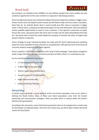 Brand Audit
By insisting on an umbrella brand, GCMMF not only skillfully avoided inter-union conflicts but also
created an opportunity for the union members to cooperate in developing products.

Amul has high brand equity and umbrella branding of Amul has helped the company in bigger sense.
Amuls’s brand name has helped its other brands also like Mithai made, Amul Ice creams, chocolates,
Amul Kool etc. So umbrella Brand, Amul is used to build and offer value to customers in bigger
sense. In literal sense, a company has high brand equity if it has multi dimensions. Amul has explored
various available opportunities to reach to mass customers. It has opened a community on public
forums like orkut, sponsored events like Amul voice of India and the latest being Masterchef India
etc. The brand value of Amul has surely helped the company to maintain the status of largest food
brand in India for a long time.

Amul’s strategy of using “umbrella branding” has really paid off. Amul’s advertising and marketing
spend has never exceeded 1% of its revenues as compared with 7-8% spent by most of the food and
consumer product companies in the same segment.

Amul’s creative’s: In the form of billboards or the Taste of India campaign—have always managed to
evoke a larger-than-life brand feel, consistency and spirit of Indian culture in a contemporary way.

So, the main factors behind its success are:

    •   It is the largest food brand in India

    •   It offers High Quality, Low Price

    •   World's Largest Pouched Milk Brand

    •   Annual turnover of US $1504 million

    •   Highly Diverse Product Mix

    •   Robust Distribution Network


Mental Map
A mental map is generally a visual depiction of the core brand associations and can be useful in
defining the brand mantra. Many of these core brand associations come from the brand’s
positioning and communication strategies. These are points which in essence define the brand‟s
identity and representation.

According to the consumers, some of the brand associations that can be mapped onto a mental map
for Amul Butter are depicted below. Then from this mental map, we will be able to define the brand
mantra for Amul Butter.




Strategic Brand Management                                                                   Page 13
 