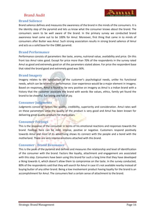 Brand Audit
Brand Salience
Brand salience defines and measures the awareness of the brand in the minds of the consumers. It is
the identity step of the pyramid and lets us know what the consumer knows about the brand. The
consumers seem to be well aware of the brand. In the primary survey we conducted brand
awareness level came out to be 100% for Amul. Moreover, first thing that came in to minds of
consumers after Butter was Amul. Such strong association results in strong brand salience of Amul
and acts as a solid base for the CBBE pyramid.

Brand Performance
Performance consists of parameters like taste, aroma, nutrional value, availability and price. On this
front too Amul rates good. Except for price more than 70% of the respondents in the survey rated
Amul as good and extremely good on all the parameters stated above. For price the respondent base
that rated the brand good and extremely good was 56%.

Brand Imagery
Imagery relates to the satisfaction of the customer’s psychological needs, unlike his functional
needs, which can be related to performance. User experience would be a major element in imagery.
Based on responses, Amul is found to be very positive on imagery as Amul is a Indian brand with a
history that the customer associate the brand with words like values, ethics, family yet found the
brand to be cheerful, fun loving and full of joy.

Consumer Judgments
Judgments consist of factors like quality, credibility, superiority and consideration. Amul rates well
on these parameters since the quality of the product is very good and Amul has been known for
delivering great quality products for many years.

Consumer Feelings
This is the response of the consumer in terms of his emotional reactions and responses towards the
brand. Feelings here can be mild, intense, positive or negative. Customers respond positively
towards Amul and most of its advertising shows its connect with the people and a bond with the
motherland. There are very intense emotions attached with this brand.

Consumer - Brand Resonance
This is the peak of the pyramid and defines and measures the relationship and level of identification
of the consumer with the brand. Factors like loyalty, attachment and engagement are associated
with this step. Consumers have been using this brand for such a long time that they have developed
a liking towards it, which doesn’t allow them to compromise on the taste. In the survey conducted,
80% of the respondents said that they will search for Amul in case it’s not available nearby instead of
buying butter of any other brand. Being a low involvement product having loyalty for the brand is an
accomplishment for Amul. The consumers feel a certain sense of attachment to the brand.




Strategic Brand Management                                                                    Page 16
 