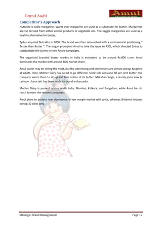 Brand Audit
Competitor’s Approach
Nutralite is table margarine. World over margarine are used as a substitute for butter. Margarines
are fat derived from either animal products or vegetable oils. The veggie margarines are used as a
healthy alternative for butter.

Zydus acquired Nutralite in 2006. The brand was then relaunched with a controversial positioning "
Better than Butter ". The slogan prompted Amul to take the issue to ASCI, which directed Zydus to
substantiate the claims in their future campaigns.

The organized branded butter market in India is estimated to be around Rs.800 crore. Amul
dominates the market with around 86% market share.

Amul butter may be selling the most, but the advertising and promotions are almost always targeted
at adults. Here, Mother Dairy has dared to go different. Since kids consume 60 per cent butter, the
company wants them to sit up and take notice of its butter. Makkhan Singh, a sturdy jovial cow (a
cartoon character) has been made its brand ambassador.

Mother Dairy is present across north India, Mumbai, Kolkata, and Bangalore, while Amul has its
reach to even the remote consumers.

Amul plans to protect near dominance in low margin market with price, whereas Britannia focuses
on top 30 cities only.




Strategic Brand Management                                                                Page 17
 