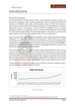 Brand Audit

Introduction
About the Company
Amul (Anand Milk Union Limited), formed in 1946, is a dairy cooperative movement in India. It is a
brand name managed by an apex cooperative organisation, Gujarat Co-operative Milk Marketing
Federation Ltd. (GCMMF), which today is jointly owned by some 2.6 million milk producers in
Gujarat, India. It is based in Anand town of Gujarat and has been a sterling example of a co-operative
organization's success in the long term. The Amul Pattern has established itself as a uniquely
appropriate model for rural development. Amul has spurred the White Revolution of India, which
has made India the largest producer of milk and milk products in the world. It is also the world's
biggest vegetarian cheese brand. Refer Appendix (Table 2 for Facts on Organisation)

Gujarat Cooperative Milk Marketing Federation (GCMMF) is India's largest food products marketing
organisation. It is a state level apex body of milk cooperatives in Gujarat which aims to provide
remunerative returns to the farmers and also serve the interest of consumers by providing quality
products which are good value for money. Dr Verghese Kurien, former chairman of the GCMMF, is
recognised as the man behind the success of Amul. On 10 Aug 2006 Parthi Bhatol, chairman of the
Banaskantha Union, was elected chairman of GCMMF.

Amul is the largest food brand in India and world's Largest Pouched Milk Brand1 with an annual
turnover of US $1050 million (2006-07). Currently Amul has 2.6 million producer members with milk
collection average of 10.16 million litres per day. Besides India, Amul has entered overseas markets
such as Mauritius, UAE, USA, Bangladesh, Australia, China, Singapore, Hong Kong and a few South
African countries. Its bid to enter Japanese market in 1994 had not succeeded, but now it has fresh
plans of flooding the Japanese markets .Other potential markets being considered include Sri Lanka.

The Sales performance of AMUL from Exports as well as Domestic is depicted in Appendix (Table 1).
The sales have grown at CAGR of 14% over the decade.


                                         Sales Turnover
                    100000
                     80000
      Rs. Million




                     60000
                     40000
                     20000
                         0




                                             Picture 1 Sales Growth




1
    The Business Edition, “Amul Emerges As World’s Largest Pouched Milk Brand”, June 15, 2007

Strategic Brand Management                                                                      Page 3
 