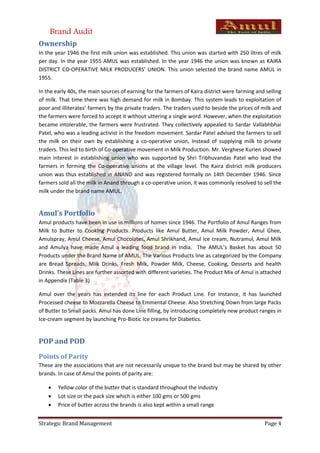 Brand Audit
Ownership
In the year 1946 the first milk union was established. This union was started with 250 litres of milk
per day. In the year 1955 AMUL was established. In the year 1946 the union was known as KAIRA
DISTRICT CO-OPERATIVE MILK PRODUCERS’ UNION. This union selected the brand name AMUL in
1955.

In the early 40s, the main sources of earning for the farmers of Kaira district were farming and selling
of milk. That time there was high demand for milk in Bombay. This system leads to exploitation of
poor and illiterates’ farmers by the private traders. The traders used to beside the prices of milk and
the farmers were forced to accept it without uttering a single word. However, when the exploitation
became intolerable, the farmers were frustrated. They collectively appealed to Sardar Vallabhbhai
Patel, who was a leading activist in the freedom movement. Sardar Patel advised the farmers to sell
the milk on their own by establishing a co-operative union, Instead of supplying milk to private
traders. This led to birth of Co-operative movement in Milk Production. Mr. Verghese Kurien showed
main interest in establishing union who was supported by Shri Tribhuvandas Patel who lead the
farmers in forming the Co-operative unions at the village level. The Kaira district milk producers
union was thus established in ANAND and was registered formally on 14th December 1946. Since
farmers sold all the milk in Anand through a co-operative union, it was commonly resolved to sell the
milk under the brand name AMUL.


Amul’s Portfolio
Amul products have been in use in millions of homes since 1946. The Portfolio of Amul Ranges from
Milk to Butter to Cooking Products. Products like Amul Butter, Amul Milk Powder, Amul Ghee,
Amulspray, Amul Cheese, Amul Chocolates, Amul Shrikhand, Amul Ice cream, Nutramul, Amul Milk
and Amulya have made Amul a leading food brand in India. The AMUL’s Basket has about 50
Products under the Brand Name of AMUL. The Various Products line as categorized by the Company
are Bread Spreads, Milk Drinks, Fresh Milk, Powder Milk, Cheese, Cooking, Desserts and health
Drinks. These Lines are further assorted with different varieties. The Product Mix of Amul is attached
in Appendix (Table 3)

Amul over the years has extended its line for each Product Line. For Instance, it has launched
Processed cheese to Mozzarella Cheese to Emmental Cheese. Also Stretching Down from large Packs
of Butter to Small packs. Amul has done Line filling, by introducing completely new product ranges in
Ice-cream segment by launching Pro-Biotic Ice creams for Diabetics.


POP and POD
Points of Parity
These are the associations that are not necessarily unique to the brand but may be shared by other
brands. In case of Amul the points of parity are:

       Yellow color of the butter that is standard throughout the industry
       Lot size or the pack size which is either 100 gms or 500 gms
       Price of butter across the brands is also kept within a small range


Strategic Brand Management                                                                      Page 4
 