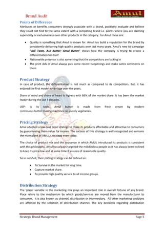 Brand Audit
Points of Difference
Attributes or benefits consumers strongly associate with a brand, positively evaluate and believe
they could not find to the same extent with a competing brand i.e. points where you are claiming
superiority or exclusiveness over other products in the category. For Amul these are:

       Quality is something that Amul is known for. Amul has build a reputation for the brand by
        consistently delivering high quality products over last many years. Amul’s new Ad campaign
        “Asli Taste, Asli Butter: Amul Butter” shows how the company is trying to create a
        differentiation for itself
       Nationwide presence is also something that the competitors are lacking in
       The print Ads of Amul always pick some recent happenings and make satire comments on
        them


Product Strategy
In case of product, the differentiation is not much as compared to its competitors. But, it has
enjoyed the first mover advantage over the years.

Share of mind and share of heart is highest with 86% of the market share. It has been the market
leader during the last 4 decades.

USP- is its taste. Amul butter is made from                         fresh   cream     by    modern
continuous butter making machines i.e. purely vegetarian.


Pricing Strategy
Amul adopted a low-cost price strategy to make its products affordable and attractive to consumers
by guaranteeing them value for money. The success of this strategy is well recognized and remains
the main plank of AMUL's strategy even today.

The choice of product mix and the sequence in which AMUL introduced its products is consistent
with this philosophy. Amul has always targeted the middleclass people so it has always been inclined
to keep its price low and at same time it assures of reasonable quality.

So in nutshell, their pricing strategy can be defined as:

           To Survive in the market for long time.
           Capture market share.
           To provide high quality service to all income groups.


Distribution Strategy
The ‘place’ variable in the marketing mix plays an important role in overall fortune of any brand.
Place refers to the mechanism by which goods/services are moved from the manufacturer to
consumer. It is also known as channel, distribution or intermediary. All other marketing decisions
are affected by the selection of distribution channel. The key decisions regarding distribution



Strategic Brand Management                                                                   Page 5
 