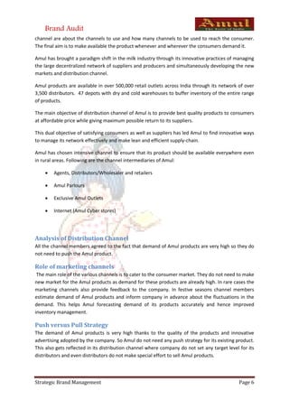 Brand Audit
channel are about the channels to use and how many channels to be used to reach the consumer.
The final aim is to make available the product whenever and wherever the consumers demand it.

Amul has brought a paradigm shift in the milk industry through its innovative practices of managing
the large decentralized network of suppliers and producers and simultaneously developing the new
markets and distribution channel.

Amul products are available in over 500,000 retail outlets across India through its network of over
3,500 distributors. 47 depots with dry and cold warehouses to buffer inventory of the entire range
of products.

The main objective of distribution channel of Amul is to provide best quality products to consumers
at affordable price while giving maximum possible return to its suppliers.

This dual objective of satisfying consumers as well as suppliers has led Amul to find innovative ways
to manage its network effectively and make lean and efficient supply-chain.

Amul has chosen intensive channel to ensure that its product should be available everywhere even
in rural areas. Following are the channel intermediaries of Amul:

       Agents, Distributors/Wholesaler and retailers

       Amul Parlours

       Exclusive Amul Outlets

       Internet (Amul Cyber stores)




Analysis of Distribution Channel
All the channel members agreed to the fact that demand of Amul products are very high so they do
not need to push the Amul product.

Role of marketing channels
 The main role of the various channels is to cater to the consumer market. They do not need to make
new market for the Amul products as demand for these products are already high. In rare cases the
marketing channels also provide feedback to the company. In festive seasons channel members
estimate demand of Amul products and inform company in advance about the fluctuations in the
demand. This helps Amul forecasting demand of its products accurately and hence improved
inventory management.

Push versus Pull Strategy
The demand of Amul products is very high thanks to the quality of the products and innovative
advertising adopted by the company. So Amul do not need any push strategy for its existing product.
This also gets reflected in its distribution channel where company do not set any target level for its
distributors and even distributors do not make special effort to sell Amul products.




Strategic Brand Management                                                                     Page 6
 
