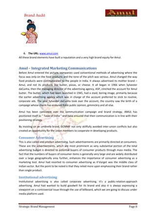 Brand Audit




      The URL: www.amul.com
All these brand elements have built a reputation and a very high brand equity for Amul.


Amul – Integrated Marketing Communications
Before Amul entered the picture, companies used conventional methods of advertising where the
focus was only on the food products and the tone of the pitch was serious. Amul changed the way
food products were communicated to the people in India. It always advertised its mother brand –
Amul, and not its products like butter, pizzas, or cheese. It all began in 1966 when Sylvester
daCunha, then the managing director of the advertising agency, ASP, clinched the account for Amul
butter. The butter, which had been launched in 1945, had a staid, boring image, primarily because
the earlier advertising agency which was in charge of the account preferred to stick to routine,
corporate ads. The year Sylvester daCunha took over the account, the country saw the birth of a
campaign whose charm has endured fickle public opinion, gimmickry and all else.

Amul has been consistant over the communication campaign and brand strategy. AMUL has
positioned itself as " Taste of India " and have ensured that their communication is in line with their
positioning strategy

By insisting on an umbrella brand, GCMMF not only skillfully avoided inter-union conflicts but also
created an opportunity for the union members to cooperate in developing products.

Consumer Advertising
This is also called end product advertising. Such advertisements are primarily directed at consumers.
These are the advertisements, which are most prominent as very substantial portion of the total
advertising budget is directed to potential buyers of consumer products through mass media. The
fact that the numbers of buyers of consumer items is generally very large and are widely distributed
over a large geographically area further, enhances the importance of consumer advertising as a
marketing tool. Amul had resorted to consumer advertising as it’starget was the middle class of
Indian sector. But the point to be noted is that they relied more upon emphasizing their brand rather
than single product.

Institutional advertising
Institutional advertising is also called corporate advertising. it’s a public-relation-approach
advertising. Amul had wanted to build goodwill for its brand and also it is always expressing a
viewpoint on a controversial issue through the use of billboard, which we are going to discuss under
media platform used.



Strategic Brand Management                                                                     Page 8
 