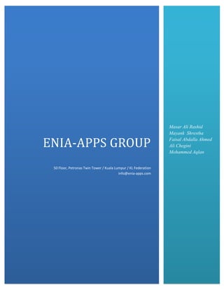 ENIA-APPS GROUP
50 Floor, Petronas Twin Tower / Kuala Lumpur / KL Federation
info@enia-apps.com

Masar Ali Rashid
Mayank Shrestha
Faisal Abdalla Ahmed
Ali Chegini
Mohammed Aqlan

 