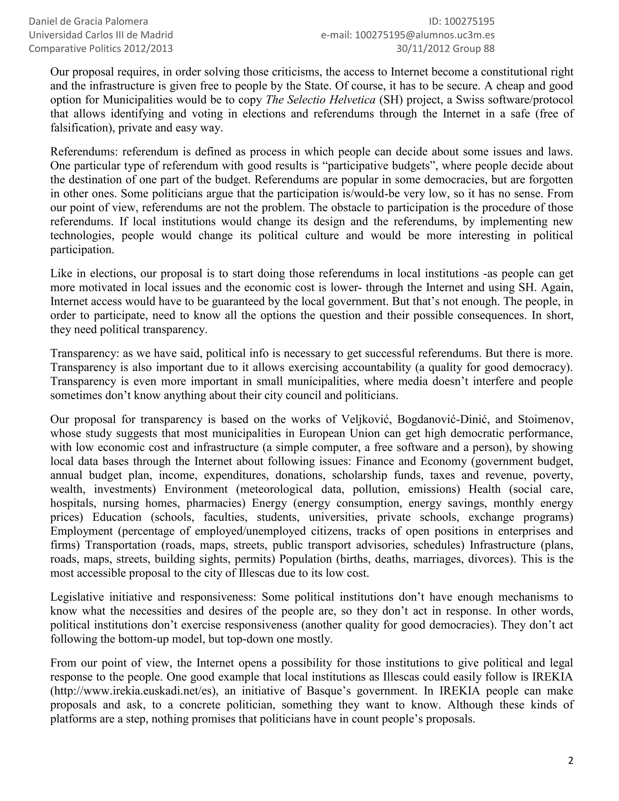 Daniel de Gracia Palomera                                                        ID: 100275195
Universidad Carlos III de Madrid                            e-mail: 100275195@alumnos.uc3m.es
Comparative Politics 2012/2013                                             30/11/2012 Group 88

    Our proposal requires, in order solving those criticisms, the access to Internet become a constitutional right
    and the infrastructure is given free to people by the State. Of course, it has to be secure. A cheap and good
    option for Municipalities would be to copy The Selectio Helvetica (SH) project, a Swiss software/protocol
    that allows identifying and voting in elections and referendums through the Internet in a safe (free of
    falsification), private and easy way.
    Referendums: referendum is defined as process in which people can decide about some issues and laws.
    One particular type of referendum with good results is “participative budgets”, where people decide about
    the destination of one part of the budget. Referendums are popular in some democracies, but are forgotten
    in other ones. Some politicians argue that the participation is/would-be very low, so it has no sense. From
    our point of view, referendums are not the problem. The obstacle to participation is the procedure of those
    referendums. If local institutions would change its design and the referendums, by implementing new
    technologies, people would change its political culture and would be more interesting in political
    participation.
    Like in elections, our proposal is to start doing those referendums in local institutions -as people can get
    more motivated in local issues and the economic cost is lower- through the Internet and using SH. Again,
    Internet access would have to be guaranteed by the local government. But that’s not enough. The people, in
    order to participate, need to know all the options the question and their possible consequences. In short,
    they need political transparency.
    Transparency: as we have said, political info is necessary to get successful referendums. But there is more.
    Transparency is also important due to it allows exercising accountability (a quality for good democracy).
    Transparency is even more important in small municipalities, where media doesn’t interfere and people
    sometimes don’t know anything about their city council and politicians.
    Our proposal for transparency is based on the works of Veljković, Bogdanović-Dinić, and Stoimenov,
    whose study suggests that most municipalities in European Union can get high democratic performance,
    with low economic cost and infrastructure (a simple computer, a free software and a person), by showing
    local data bases through the Internet about following issues: Finance and Economy (government budget,
    annual budget plan, income, expenditures, donations, scholarship funds, taxes and revenue, poverty,
    wealth, investments) Environment (meteorological data, pollution, emissions) Health (social care,
    hospitals, nursing homes, pharmacies) Energy (energy consumption, energy savings, monthly energy
    prices) Education (schools, faculties, students, universities, private schools, exchange programs)
    Employment (percentage of employed/unemployed citizens, tracks of open positions in enterprises and
    firms) Transportation (roads, maps, streets, public transport advisories, schedules) Infrastructure (plans,
    roads, maps, streets, building sights, permits) Population (births, deaths, marriages, divorces). This is the
    most accessible proposal to the city of Illescas due to its low cost.
    Legislative initiative and responsiveness: Some political institutions don’t have enough mechanisms to
    know what the necessities and desires of the people are, so they don’t act in response. In other words,
    political institutions don’t exercise responsiveness (another quality for good democracies). They don’t act
    following the bottom-up model, but top-down one mostly.
    From our point of view, the Internet opens a possibility for those institutions to give political and legal
    response to the people. One good example that local institutions as Illescas could easily follow is IREKIA
    (http://www.irekia.euskadi.net/es), an initiative of Basque’s government. In IREKIA people can make
    proposals and ask, to a concrete politician, something they want to know. Although these kinds of
    platforms are a step, nothing promises that politicians have in count people’s proposals.


                                                                                                                2
 