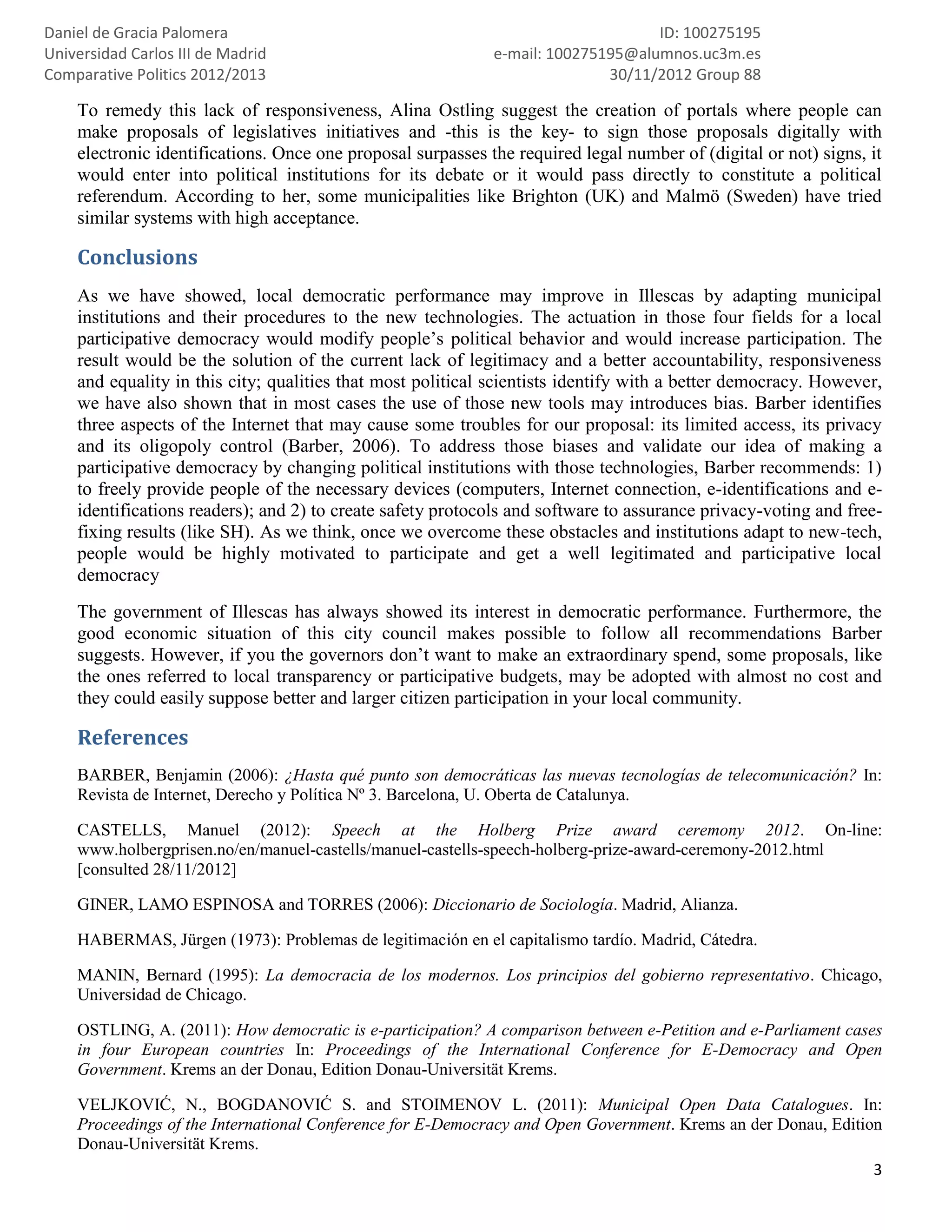 Daniel de Gracia Palomera                                                         ID: 100275195
Universidad Carlos III de Madrid                             e-mail: 100275195@alumnos.uc3m.es
Comparative Politics 2012/2013                                              30/11/2012 Group 88

    To remedy this lack of responsiveness, Alina Ostling suggest the creation of portals where people can
    make proposals of legislatives initiatives and -this is the key- to sign those proposals digitally with
    electronic identifications. Once one proposal surpasses the required legal number of (digital or not) signs, it
    would enter into political institutions for its debate or it would pass directly to constitute a political
    referendum. According to her, some municipalities like Brighton (UK) and Malmö (Sweden) have tried
    similar systems with high acceptance.

    Conclusions
    As we have showed, local democratic performance may improve in Illescas by adapting municipal
    institutions and their procedures to the new technologies. The actuation in those four fields for a local
    participative democracy would modify people’s political behavior and would increase participation. The
    result would be the solution of the current lack of legitimacy and a better accountability, responsiveness
    and equality in this city; qualities that most political scientists identify with a better democracy. However,
    we have also shown that in most cases the use of those new tools may introduces bias. Barber identifies
    three aspects of the Internet that may cause some troubles for our proposal: its limited access, its privacy
    and its oligopoly control (Barber, 2006). To address those biases and validate our idea of making a
    participative democracy by changing political institutions with those technologies, Barber recommends: 1)
    to freely provide people of the necessary devices (computers, Internet connection, e-identifications and e-
    identifications readers); and 2) to create safety protocols and software to assurance privacy-voting and free-
    fixing results (like SH). As we think, once we overcome these obstacles and institutions adapt to new-tech,
    people would be highly motivated to participate and get a well legitimated and participative local
    democracy
    The government of Illescas has always showed its interest in democratic performance. Furthermore, the
    good economic situation of this city council makes possible to follow all recommendations Barber
    suggests. However, if you the governors don’t want to make an extraordinary spend, some proposals, like
    the ones referred to local transparency or participative budgets, may be adopted with almost no cost and
    they could easily suppose better and larger citizen participation in your local community.

    References
    BARBER, Benjamin (2006): ¿Hasta qué punto son democráticas las nuevas tecnologías de telecomunicación? In:
    Revista de Internet, Derecho y Política Nº 3. Barcelona, U. Oberta de Catalunya.

    CASTELLS, Manuel (2012): Speech at the Holberg Prize award ceremony 2012. On-line:
    www.holbergprisen.no/en/manuel-castells/manuel-castells-speech-holberg-prize-award-ceremony-2012.html
    [consulted 28/11/2012]

    GINER, LAMO ESPINOSA and TORRES (2006): Diccionario de Sociología. Madrid, Alianza.

    HABERMAS, Jürgen (1973): Problemas de legitimación en el capitalismo tardío. Madrid, Cátedra.

    MANIN, Bernard (1995): La democracia de los modernos. Los principios del gobierno representativo. Chicago,
    Universidad de Chicago.

    OSTLING, A. (2011): How democratic is e-participation? A comparison between e-Petition and e-Parliament cases
    in four European countries In: Proceedings of the International Conference for E-Democracy and Open
    Government. Krems an der Donau, Edition Donau-Universität Krems.

    VELJKOVIĆ, N., BOGDANOVIĆ S. and STOIMENOV L. (2011): Municipal Open Data Catalogues. In:
    Proceedings of the International Conference for E-Democracy and Open Government. Krems an der Donau, Edition
    Donau-Universität Krems.
                                                                                                               3
 