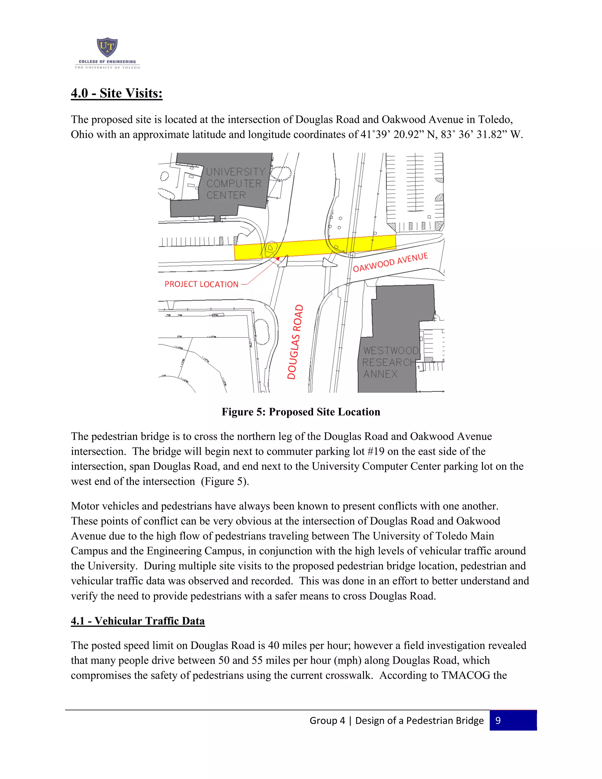 Group 4 | Design of a Pedestrian Bridge 9
4.0 - Site Visits:
The proposed site is located at the intersection of Douglas Road and Oakwood Avenue in Toledo,
Ohio with an approximate latitude and longitude coordinates of 41˚39’ 20.92” N, 83˚ 36’ 31.82” W.
Figure 5: Proposed Site Location
The pedestrian bridge is to cross the northern leg of the Douglas Road and Oakwood Avenue
intersection. The bridge will begin next to commuter parking lot #19 on the east side of the
intersection, span Douglas Road, and end next to the University Computer Center parking lot on the
west end of the intersection (Figure 5).
Motor vehicles and pedestrians have always been known to present conflicts with one another.
These points of conflict can be very obvious at the intersection of Douglas Road and Oakwood
Avenue due to the high flow of pedestrians traveling between The University of Toledo Main
Campus and the Engineering Campus, in conjunction with the high levels of vehicular traffic around
the University. During multiple site visits to the proposed pedestrian bridge location, pedestrian and
vehicular traffic data was observed and recorded. This was done in an effort to better understand and
verify the need to provide pedestrians with a safer means to cross Douglas Road.
4.1 - Vehicular Traffic Data
The posted speed limit on Douglas Road is 40 miles per hour; however a field investigation revealed
that many people drive between 50 and 55 miles per hour (mph) along Douglas Road, which
compromises the safety of pedestrians using the current crosswalk. According to TMACOG the
 