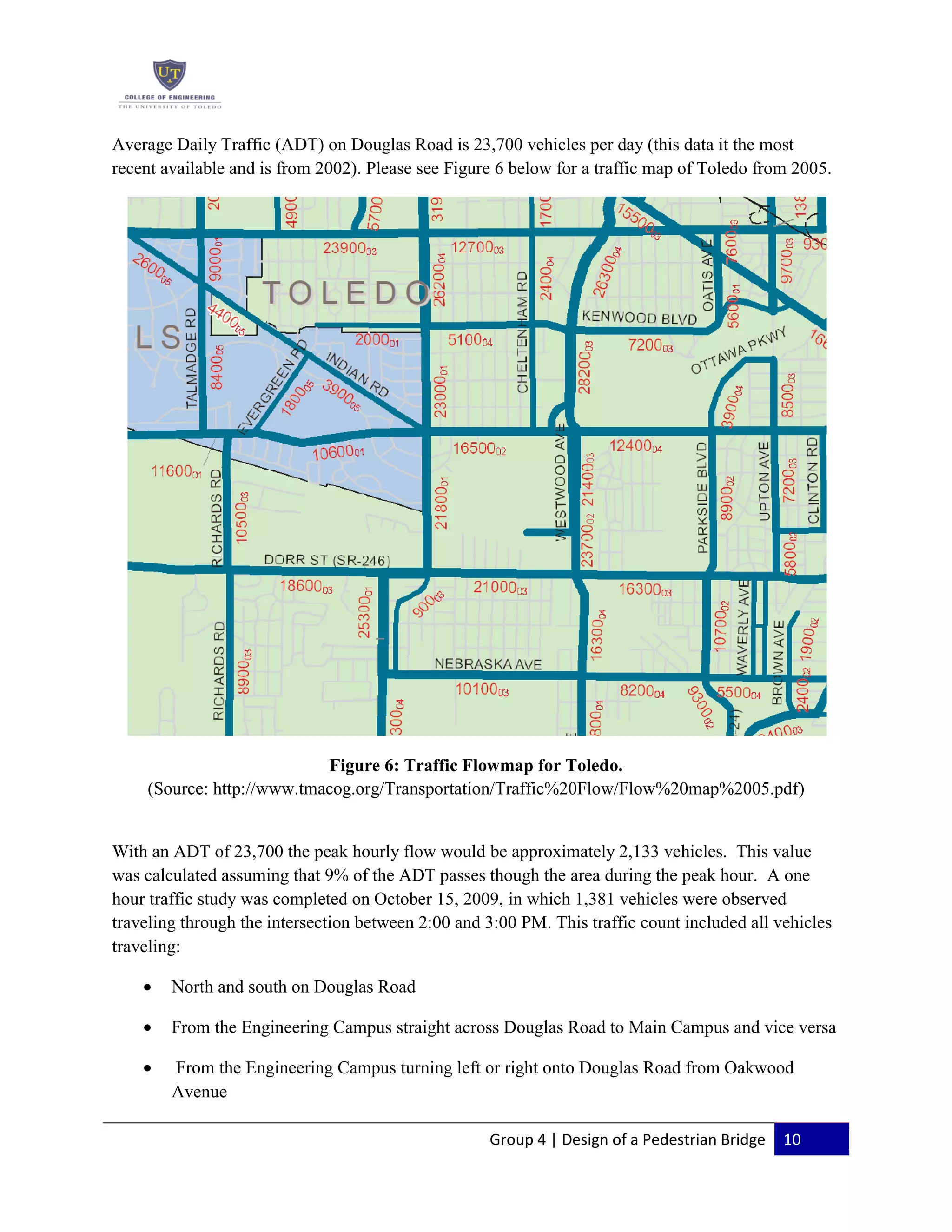 Group 4 | Design of a Pedestrian Bridge 10
Average Daily Traffic (ADT) on Douglas Road is 23,700 vehicles per day (this data it the most
recent available and is from 2002). Please see Figure 6 below for a traffic map of Toledo from 2005.
Figure 6: Traffic Flowmap for Toledo.
(Source: http://www.tmacog.org/Transportation/Traffic%20Flow/Flow%20map%2005.pdf)
With an ADT of 23,700 the peak hourly flow would be approximately 2,133 vehicles. This value
was calculated assuming that 9% of the ADT passes though the area during the peak hour. A one
hour traffic study was completed on October 15, 2009, in which 1,381 vehicles were observed
traveling through the intersection between 2:00 and 3:00 PM. This traffic count included all vehicles
traveling:
North and south on Douglas Road
From the Engineering Campus straight across Douglas Road to Main Campus and vice versa
From the Engineering Campus turning left or right onto Douglas Road from Oakwood
Avenue
 