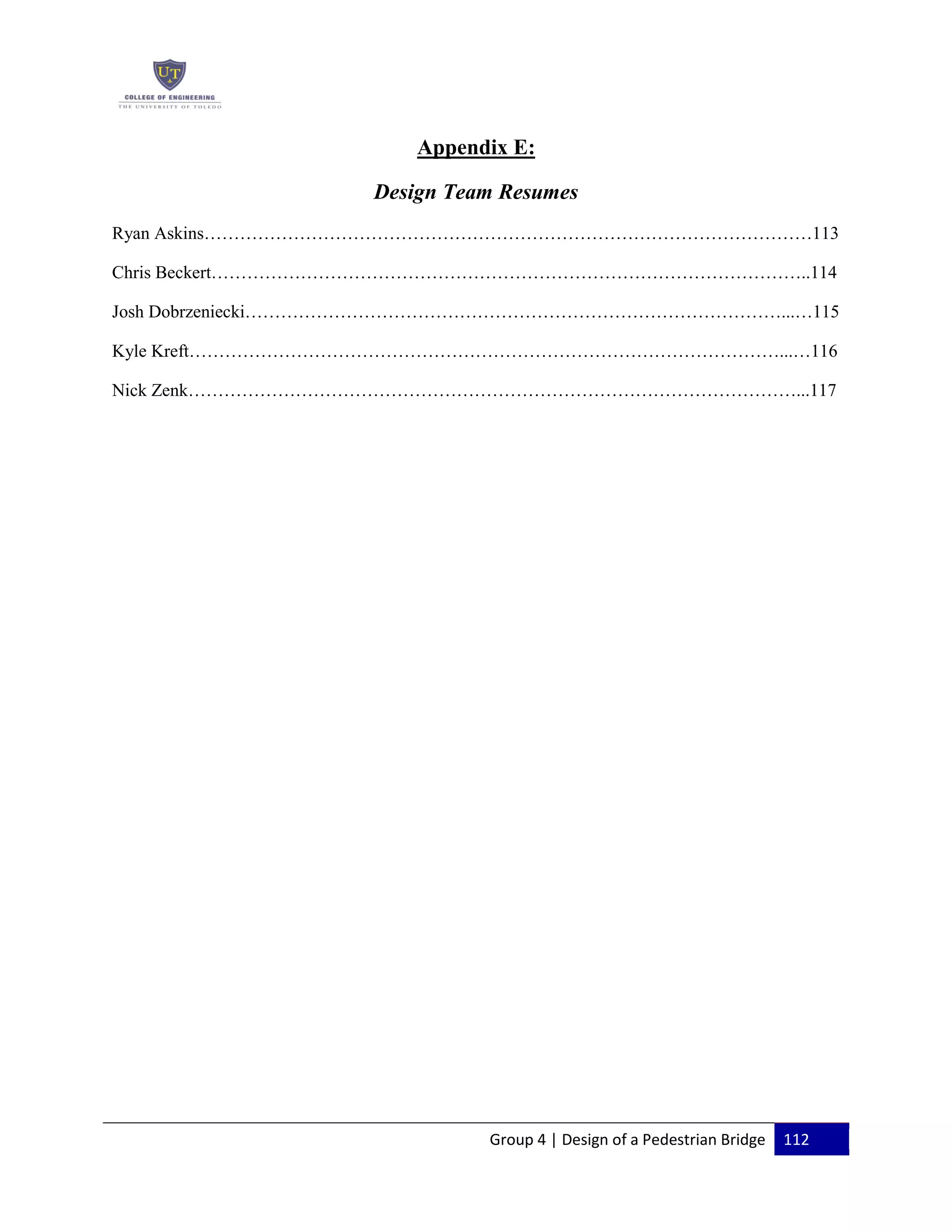 Group 4 | Design of a Pedestrian Bridge 112
Appendix E:
Design Team Resumes
Ryan Askins…………………………………………………………………………………………113
Chris Beckert………………………………………………………………………………………..114
Josh Dobrzeniecki………………………………………………………………………………...…115
Kyle Kreft………………………………………………………………………………………...…116
Nick Zenk…………………………………………………………………………………………...117
 