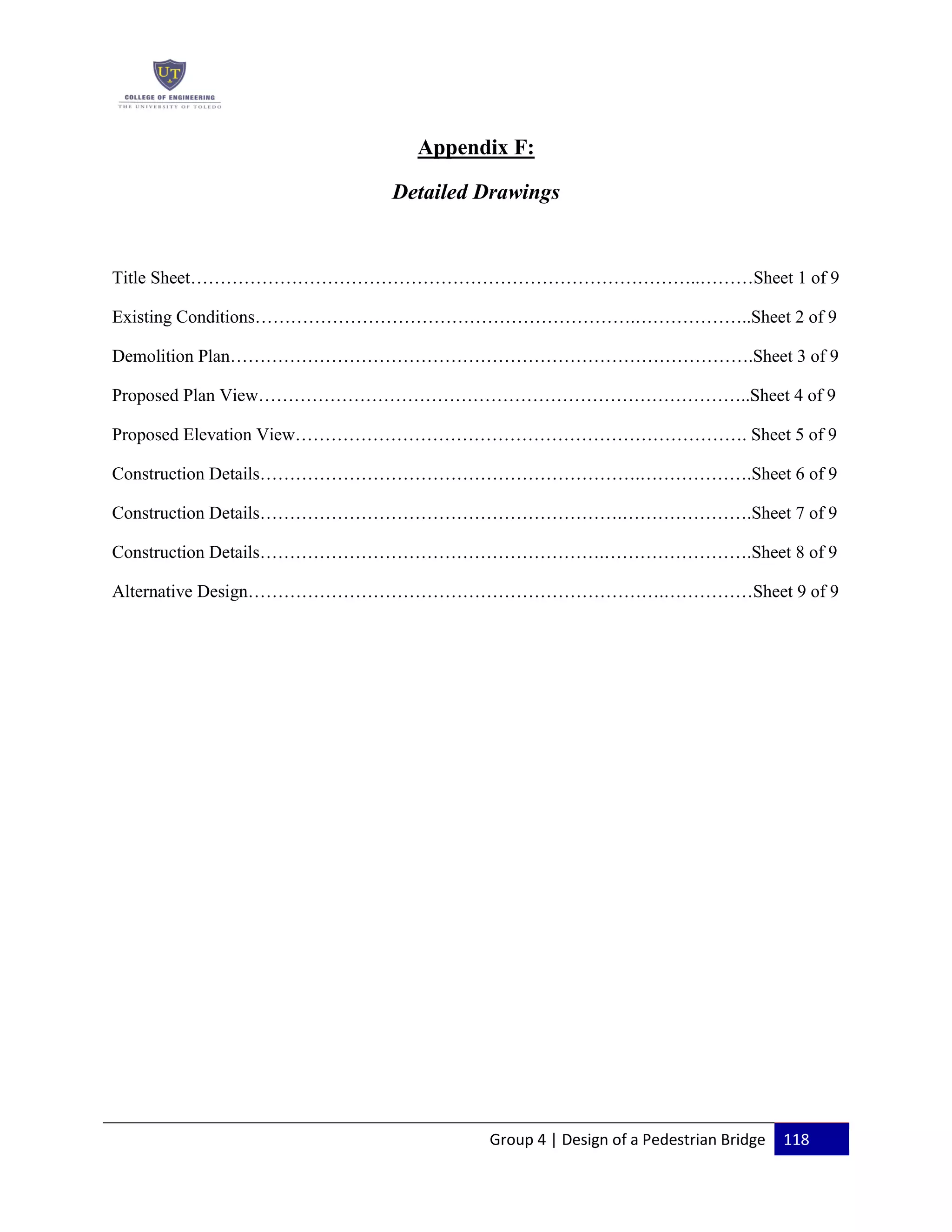 Group 4 | Design of a Pedestrian Bridge 118
Appendix F:
Detailed Drawings
Title Sheet…………………………………………………………………………..………Sheet 1 of 9
Existing Conditions……………………………………………………….………………..Sheet 2 of 9
Demolition Plan…………………………………………………………………………….Sheet 3 of 9
Proposed Plan View………………………………………………………………………..Sheet 4 of 9
Proposed Elevation View…………………………………………………………………. Sheet 5 of 9
Construction Details……………………………………………………….……………….Sheet 6 of 9
Construction Details…………………………………………………….………………….Sheet 7 of 9
Construction Details………………………………………………….…………………….Sheet 8 of 9
Alternative Design…………………………………………………………….……………Sheet 9 of 9
 