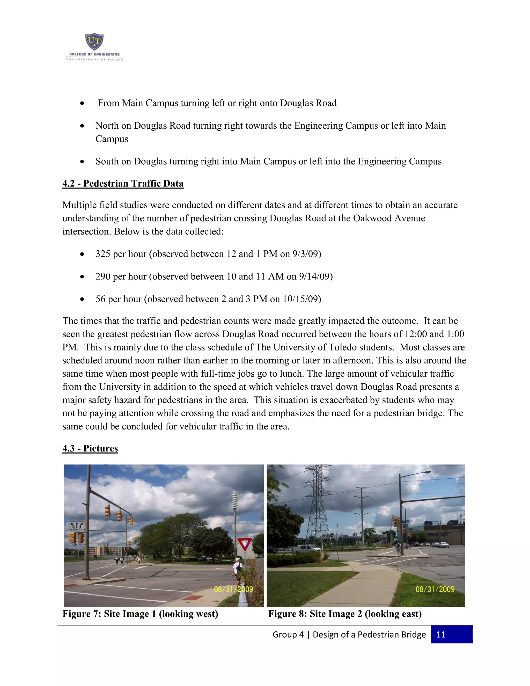Group 4 | Design of a Pedestrian Bridge 11
From Main Campus turning left or right onto Douglas Road
North on Douglas Road turning right towards the Engineering Campus or left into Main
Campus
South on Douglas turning right into Main Campus or left into the Engineering Campus
4.2 - Pedestrian Traffic Data
Multiple field studies were conducted on different dates and at different times to obtain an accurate
understanding of the number of pedestrian crossing Douglas Road at the Oakwood Avenue
intersection. Below is the data collected:
325 per hour (observed between 12 and 1 PM on 9/3/09)
290 per hour (observed between 10 and 11 AM on 9/14/09)
56 per hour (observed between 2 and 3 PM on 10/15/09)
The times that the traffic and pedestrian counts were made greatly impacted the outcome. It can be
seen the greatest pedestrian flow across Douglas Road occurred between the hours of 12:00 and 1:00
PM. This is mainly due to the class schedule of The University of Toledo students. Most classes are
scheduled around noon rather than earlier in the morning or later in afternoon. This is also around the
same time when most people with full-time jobs go to lunch. The large amount of vehicular traffic
from the University in addition to the speed at which vehicles travel down Douglas Road presents a
major safety hazard for pedestrians in the area. This situation is exacerbated by students who may
not be paying attention while crossing the road and emphasizes the need for a pedestrian bridge. The
same could be concluded for vehicular traffic in the area.
4.3 - Pictures
Figure 7: Site Image 1 (looking west) Figure 8: Site Image 2 (looking east)
 