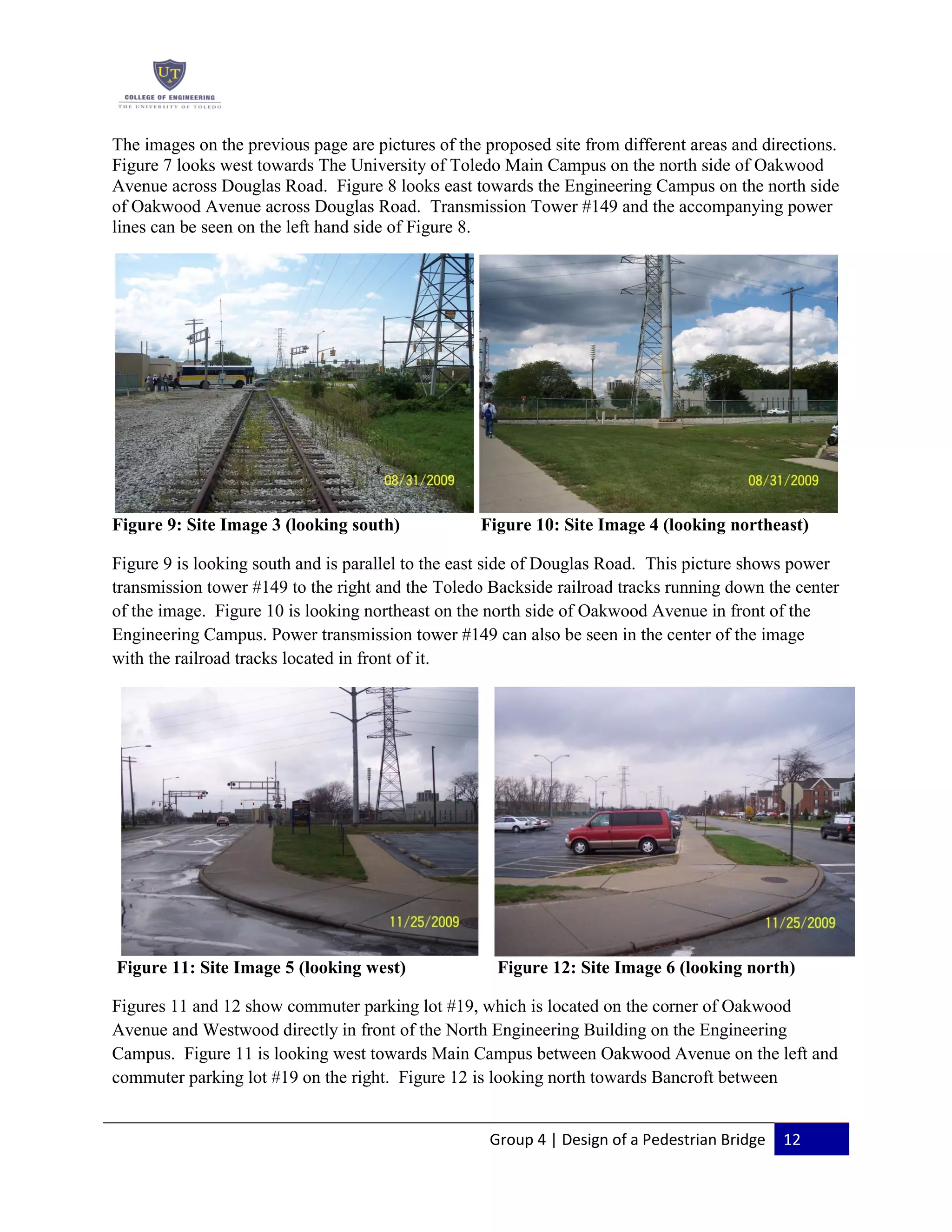 Group 4 | Design of a Pedestrian Bridge 12
The images on the previous page are pictures of the proposed site from different areas and directions.
Figure 7 looks west towards The University of Toledo Main Campus on the north side of Oakwood
Avenue across Douglas Road. Figure 8 looks east towards the Engineering Campus on the north side
of Oakwood Avenue across Douglas Road. Transmission Tower #149 and the accompanying power
lines can be seen on the left hand side of Figure 8.
Figure 9: Site Image 3 (looking south) Figure 10: Site Image 4 (looking northeast)
Figure 9 is looking south and is parallel to the east side of Douglas Road. This picture shows power
transmission tower #149 to the right and the Toledo Backside railroad tracks running down the center
of the image. Figure 10 is looking northeast on the north side of Oakwood Avenue in front of the
Engineering Campus. Power transmission tower #149 can also be seen in the center of the image
with the railroad tracks located in front of it.
Figure 11: Site Image 5 (looking west) Figure 12: Site Image 6 (looking north)
Figures 11 and 12 show commuter parking lot #19, which is located on the corner of Oakwood
Avenue and Westwood directly in front of the North Engineering Building on the Engineering
Campus. Figure 11 is looking west towards Main Campus between Oakwood Avenue on the left and
commuter parking lot #19 on the right. Figure 12 is looking north towards Bancroft between
 