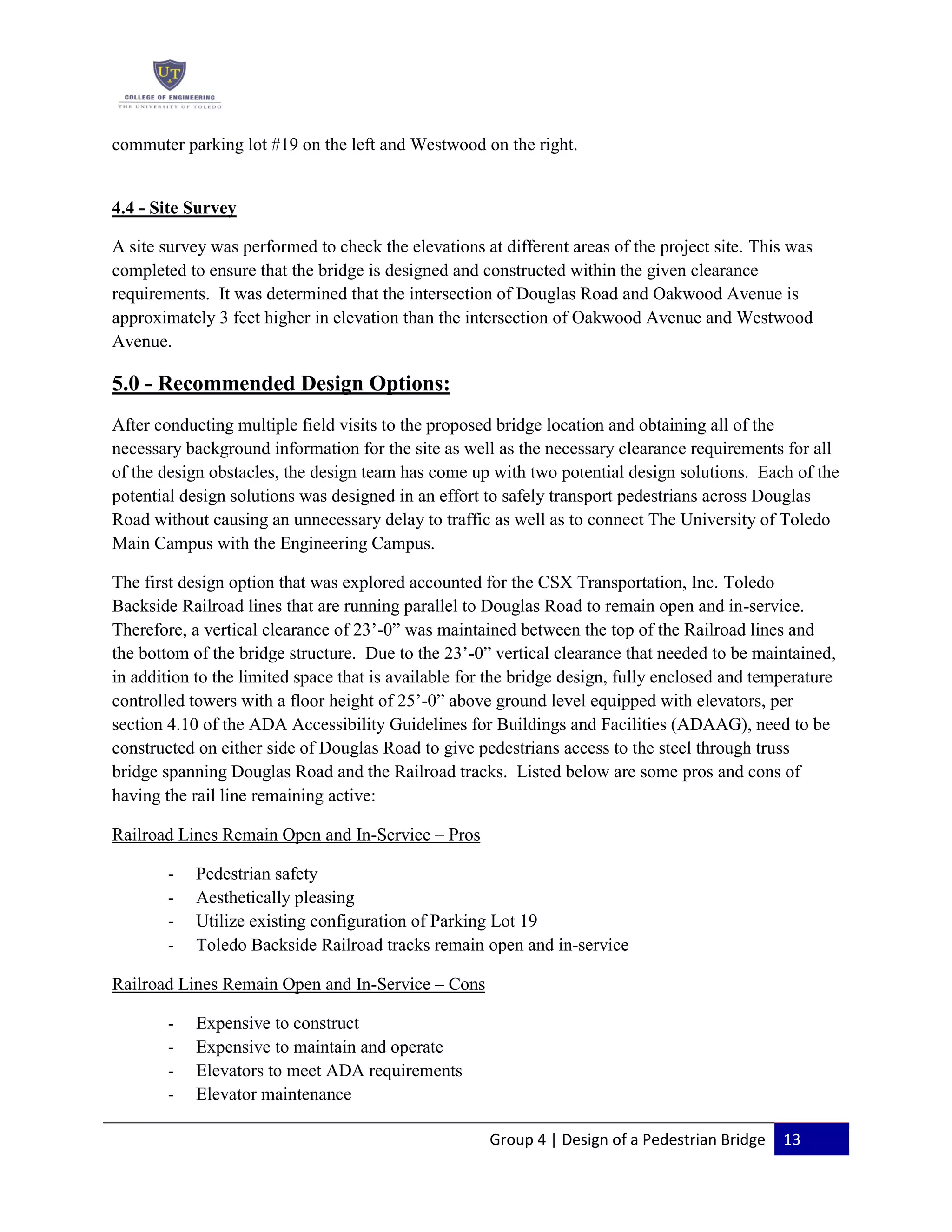 Group 4 | Design of a Pedestrian Bridge 13
commuter parking lot #19 on the left and Westwood on the right.
4.4 - Site Survey
A site survey was performed to check the elevations at different areas of the project site. This was
completed to ensure that the bridge is designed and constructed within the given clearance
requirements. It was determined that the intersection of Douglas Road and Oakwood Avenue is
approximately 3 feet higher in elevation than the intersection of Oakwood Avenue and Westwood
Avenue.
5.0 - Recommended Design Options:
After conducting multiple field visits to the proposed bridge location and obtaining all of the
necessary background information for the site as well as the necessary clearance requirements for all
of the design obstacles, the design team has come up with two potential design solutions. Each of the
potential design solutions was designed in an effort to safely transport pedestrians across Douglas
Road without causing an unnecessary delay to traffic as well as to connect The University of Toledo
Main Campus with the Engineering Campus.
The first design option that was explored accounted for the CSX Transportation, Inc. Toledo
Backside Railroad lines that are running parallel to Douglas Road to remain open and in-service.
Therefore, a vertical clearance of 23’-0” was maintained between the top of the Railroad lines and
the bottom of the bridge structure. Due to the 23’-0” vertical clearance that needed to be maintained,
in addition to the limited space that is available for the bridge design, fully enclosed and temperature
controlled towers with a floor height of 25’-0” above ground level equipped with elevators, per
section 4.10 of the ADA Accessibility Guidelines for Buildings and Facilities (ADAAG), need to be
constructed on either side of Douglas Road to give pedestrians access to the steel through truss
bridge spanning Douglas Road and the Railroad tracks. Listed below are some pros and cons of
having the rail line remaining active:
Railroad Lines Remain Open and In-Service – Pros
- Pedestrian safety
- Aesthetically pleasing
- Utilize existing configuration of Parking Lot 19
- Toledo Backside Railroad tracks remain open and in-service
Railroad Lines Remain Open and In-Service – Cons
- Expensive to construct
- Expensive to maintain and operate
- Elevators to meet ADA requirements
- Elevator maintenance
 