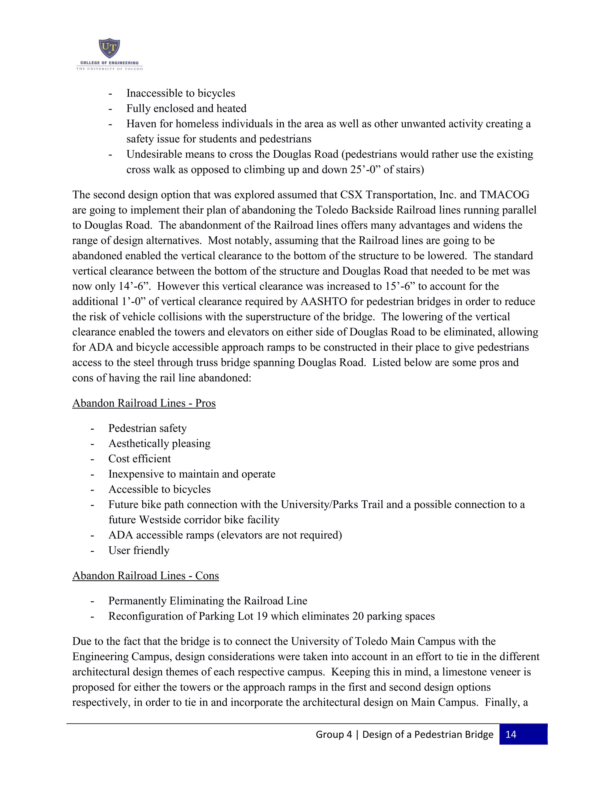 Group 4 | Design of a Pedestrian Bridge 14
- Inaccessible to bicycles
- Fully enclosed and heated
- Haven for homeless individuals in the area as well as other unwanted activity creating a
safety issue for students and pedestrians
- Undesirable means to cross the Douglas Road (pedestrians would rather use the existing
cross walk as opposed to climbing up and down 25’-0” of stairs)
The second design option that was explored assumed that CSX Transportation, Inc. and TMACOG
are going to implement their plan of abandoning the Toledo Backside Railroad lines running parallel
to Douglas Road. The abandonment of the Railroad lines offers many advantages and widens the
range of design alternatives. Most notably, assuming that the Railroad lines are going to be
abandoned enabled the vertical clearance to the bottom of the structure to be lowered. The standard
vertical clearance between the bottom of the structure and Douglas Road that needed to be met was
now only 14’-6”. However this vertical clearance was increased to 15’-6” to account for the
additional 1’-0” of vertical clearance required by AASHTO for pedestrian bridges in order to reduce
the risk of vehicle collisions with the superstructure of the bridge. The lowering of the vertical
clearance enabled the towers and elevators on either side of Douglas Road to be eliminated, allowing
for ADA and bicycle accessible approach ramps to be constructed in their place to give pedestrians
access to the steel through truss bridge spanning Douglas Road. Listed below are some pros and
cons of having the rail line abandoned:
Abandon Railroad Lines - Pros
- Pedestrian safety
- Aesthetically pleasing
- Cost efficient
- Inexpensive to maintain and operate
- Accessible to bicycles
- Future bike path connection with the University/Parks Trail and a possible connection to a
future Westside corridor bike facility
- ADA accessible ramps (elevators are not required)
- User friendly
Abandon Railroad Lines - Cons
- Permanently Eliminating the Railroad Line
- Reconfiguration of Parking Lot 19 which eliminates 20 parking spaces
Due to the fact that the bridge is to connect the University of Toledo Main Campus with the
Engineering Campus, design considerations were taken into account in an effort to tie in the different
architectural design themes of each respective campus. Keeping this in mind, a limestone veneer is
proposed for either the towers or the approach ramps in the first and second design options
respectively, in order to tie in and incorporate the architectural design on Main Campus. Finally, a
 