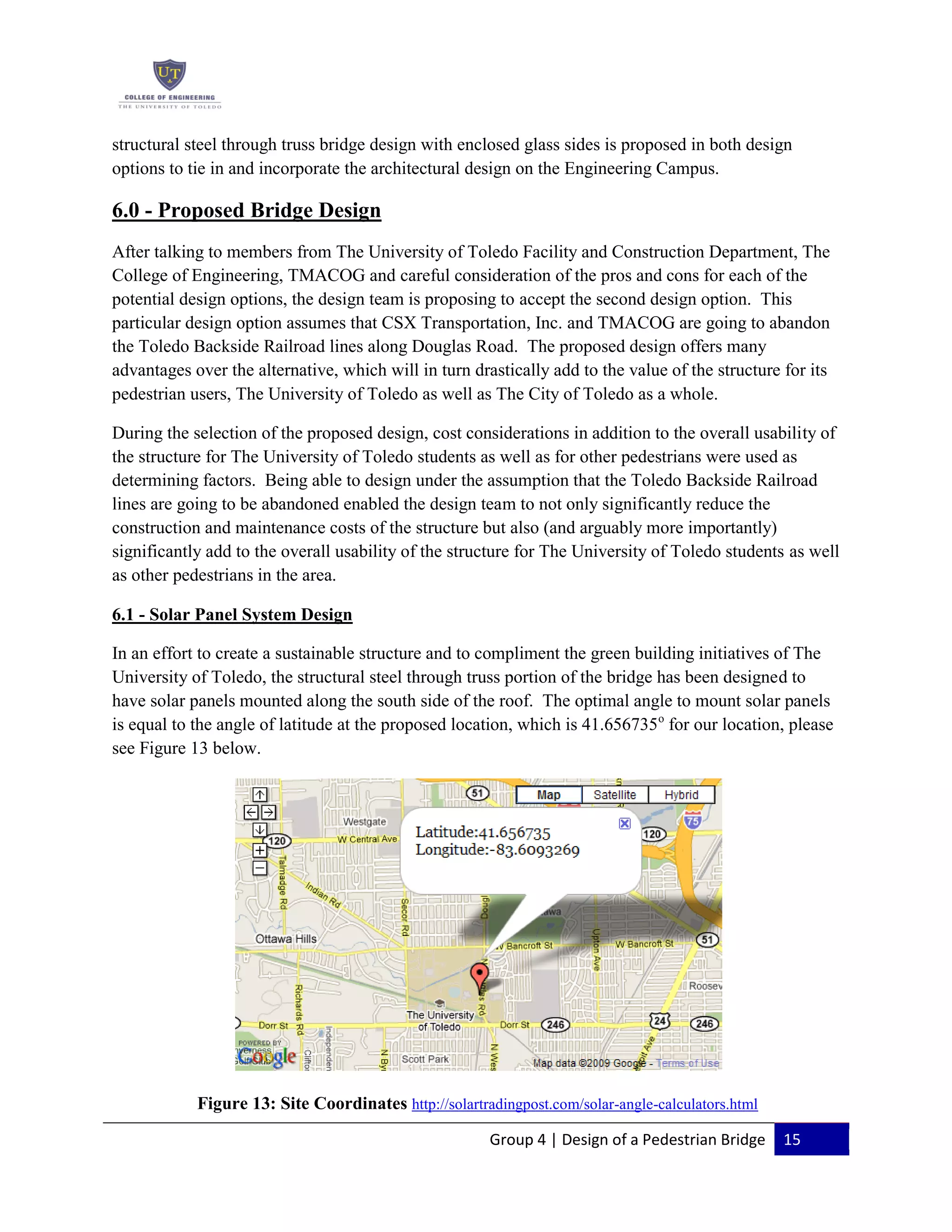 Group 4 | Design of a Pedestrian Bridge 15
structural steel through truss bridge design with enclosed glass sides is proposed in both design
options to tie in and incorporate the architectural design on the Engineering Campus.
6.0 - Proposed Bridge Design
After talking to members from The University of Toledo Facility and Construction Department, The
College of Engineering, TMACOG and careful consideration of the pros and cons for each of the
potential design options, the design team is proposing to accept the second design option. This
particular design option assumes that CSX Transportation, Inc. and TMACOG are going to abandon
the Toledo Backside Railroad lines along Douglas Road. The proposed design offers many
advantages over the alternative, which will in turn drastically add to the value of the structure for its
pedestrian users, The University of Toledo as well as The City of Toledo as a whole.
During the selection of the proposed design, cost considerations in addition to the overall usability of
the structure for The University of Toledo students as well as for other pedestrians were used as
determining factors. Being able to design under the assumption that the Toledo Backside Railroad
lines are going to be abandoned enabled the design team to not only significantly reduce the
construction and maintenance costs of the structure but also (and arguably more importantly)
significantly add to the overall usability of the structure for The University of Toledo students as well
as other pedestrians in the area.
6.1 - Solar Panel System Design
In an effort to create a sustainable structure and to compliment the green building initiatives of The
University of Toledo, the structural steel through truss portion of the bridge has been designed to
have solar panels mounted along the south side of the roof. The optimal angle to mount solar panels
is equal to the angle of latitude at the proposed location, which is 41.656735o
for our location, please
see Figure 13 below.
Figure 13: Site Coordinates http://solartradingpost.com/solar-angle-calculators.html
 