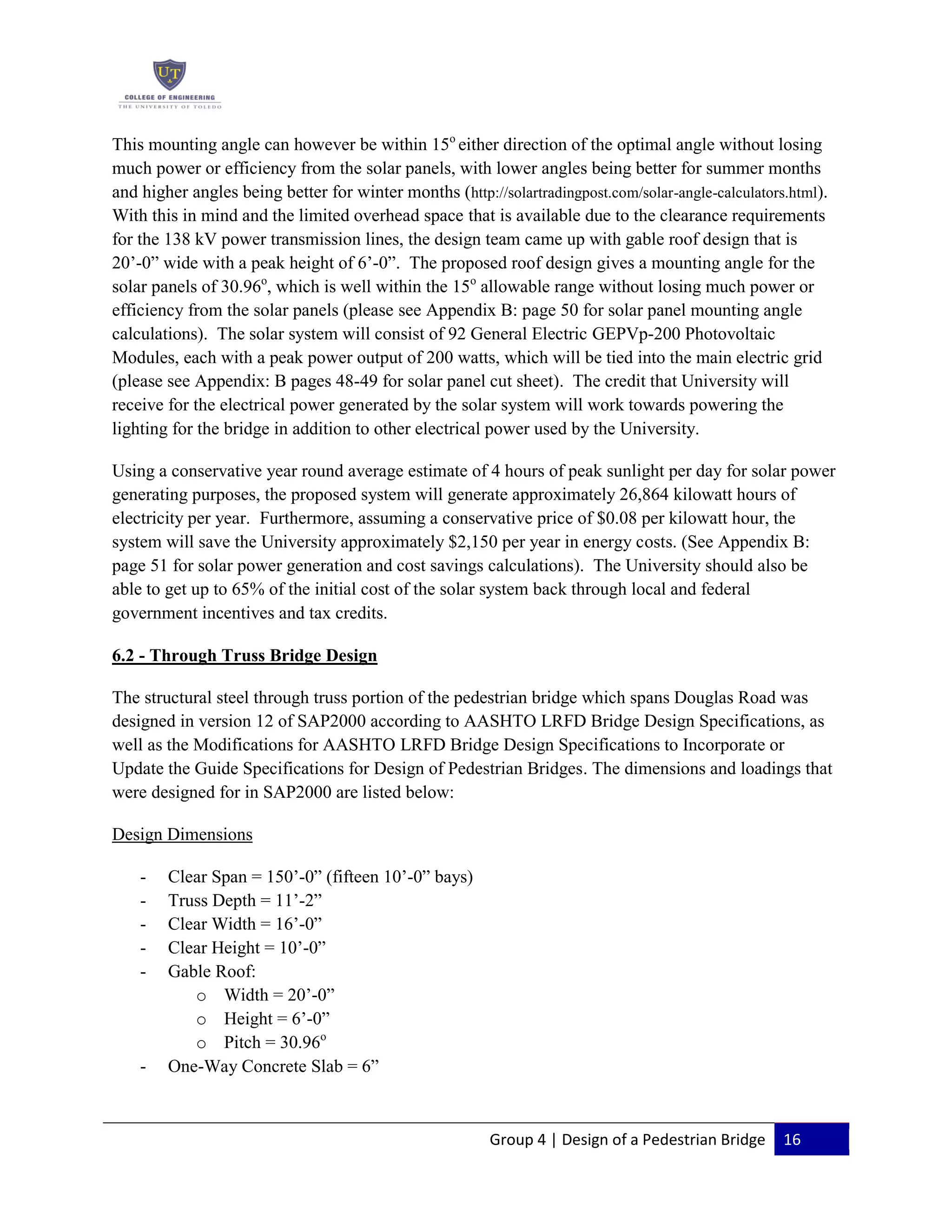 Group 4 | Design of a Pedestrian Bridge 16
This mounting angle can however be within 15o
either direction of the optimal angle without losing
much power or efficiency from the solar panels, with lower angles being better for summer months
and higher angles being better for winter months (http://solartradingpost.com/solar-angle-calculators.html).
With this in mind and the limited overhead space that is available due to the clearance requirements
for the 138 kV power transmission lines, the design team came up with gable roof design that is
20’-0” wide with a peak height of 6’-0”. The proposed roof design gives a mounting angle for the
solar panels of 30.96o
, which is well within the 15o
allowable range without losing much power or
efficiency from the solar panels (please see Appendix B: page 50 for solar panel mounting angle
calculations). The solar system will consist of 92 General Electric GEPVp-200 Photovoltaic
Modules, each with a peak power output of 200 watts, which will be tied into the main electric grid
(please see Appendix: B pages 48-49 for solar panel cut sheet). The credit that University will
receive for the electrical power generated by the solar system will work towards powering the
lighting for the bridge in addition to other electrical power used by the University.
Using a conservative year round average estimate of 4 hours of peak sunlight per day for solar power
generating purposes, the proposed system will generate approximately 26,864 kilowatt hours of
electricity per year. Furthermore, assuming a conservative price of $0.08 per kilowatt hour, the
system will save the University approximately $2,150 per year in energy costs. (See Appendix B:
page 51 for solar power generation and cost savings calculations). The University should also be
able to get up to 65% of the initial cost of the solar system back through local and federal
government incentives and tax credits.
6.2 - Through Truss Bridge Design
The structural steel through truss portion of the pedestrian bridge which spans Douglas Road was
designed in version 12 of SAP2000 according to AASHTO LRFD Bridge Design Specifications, as
well as the Modifications for AASHTO LRFD Bridge Design Specifications to Incorporate or
Update the Guide Specifications for Design of Pedestrian Bridges. The dimensions and loadings that
were designed for in SAP2000 are listed below:
Design Dimensions
- Clear Span = 150’-0” (fifteen 10’-0” bays)
- Truss Depth = 11’-2”
- Clear Width = 16’-0”
- Clear Height = 10’-0”
- Gable Roof:
o Width = 20’-0”
o Height = 6’-0”
o Pitch = 30.96o
- One-Way Concrete Slab = 6”
 
