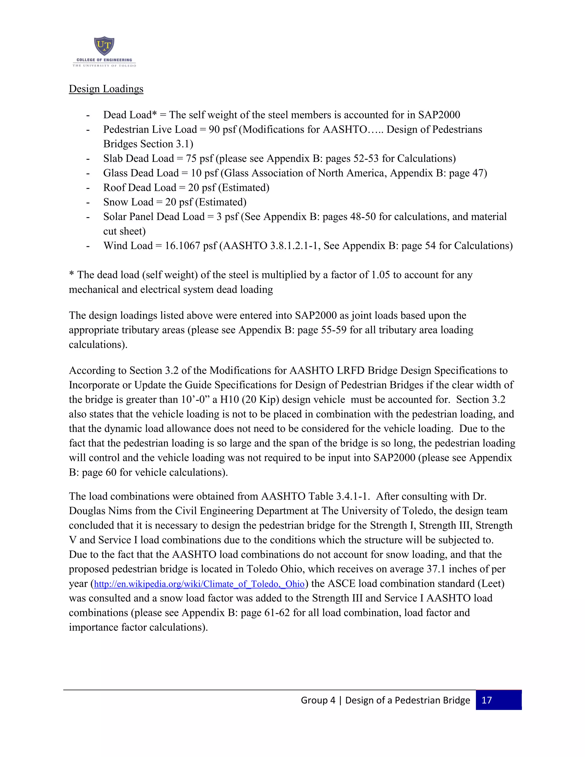 Group 4 | Design of a Pedestrian Bridge 17
Design Loadings
- Dead Load* = The self weight of the steel members is accounted for in SAP2000
- Pedestrian Live Load = 90 psf (Modifications for AASHTO….. Design of Pedestrians
Bridges Section 3.1)
- Slab Dead Load = 75 psf (please see Appendix B: pages 52-53 for Calculations)
- Glass Dead Load = 10 psf (Glass Association of North America, Appendix B: page 47)
- Roof Dead Load = 20 psf (Estimated)
- Snow Load = 20 psf (Estimated)
- Solar Panel Dead Load = 3 psf (See Appendix B: pages 48-50 for calculations, and material
cut sheet)
- Wind Load = 16.1067 psf (AASHTO 3.8.1.2.1-1, See Appendix B: page 54 for Calculations)
* The dead load (self weight) of the steel is multiplied by a factor of 1.05 to account for any
mechanical and electrical system dead loading
The design loadings listed above were entered into SAP2000 as joint loads based upon the
appropriate tributary areas (please see Appendix B: page 55-59 for all tributary area loading
calculations).
According to Section 3.2 of the Modifications for AASHTO LRFD Bridge Design Specifications to
Incorporate or Update the Guide Specifications for Design of Pedestrian Bridges if the clear width of
the bridge is greater than 10’-0” a H10 (20 Kip) design vehicle must be accounted for. Section 3.2
also states that the vehicle loading is not to be placed in combination with the pedestrian loading, and
that the dynamic load allowance does not need to be considered for the vehicle loading. Due to the
fact that the pedestrian loading is so large and the span of the bridge is so long, the pedestrian loading
will control and the vehicle loading was not required to be input into SAP2000 (please see Appendix
B: page 60 for vehicle calculations).
The load combinations were obtained from AASHTO Table 3.4.1-1. After consulting with Dr.
Douglas Nims from the Civil Engineering Department at The University of Toledo, the design team
concluded that it is necessary to design the pedestrian bridge for the Strength I, Strength III, Strength
V and Service I load combinations due to the conditions which the structure will be subjected to.
Due to the fact that the AASHTO load combinations do not account for snow loading, and that the
proposed pedestrian bridge is located in Toledo Ohio, which receives on average 37.1 inches of per
year (http://en.wikipedia.org/wiki/Climate_of_Toledo,_Ohio) the ASCE load combination standard (Leet)
was consulted and a snow load factor was added to the Strength III and Service I AASHTO load
combinations (please see Appendix B: page 61-62 for all load combination, load factor and
importance factor calculations).
 