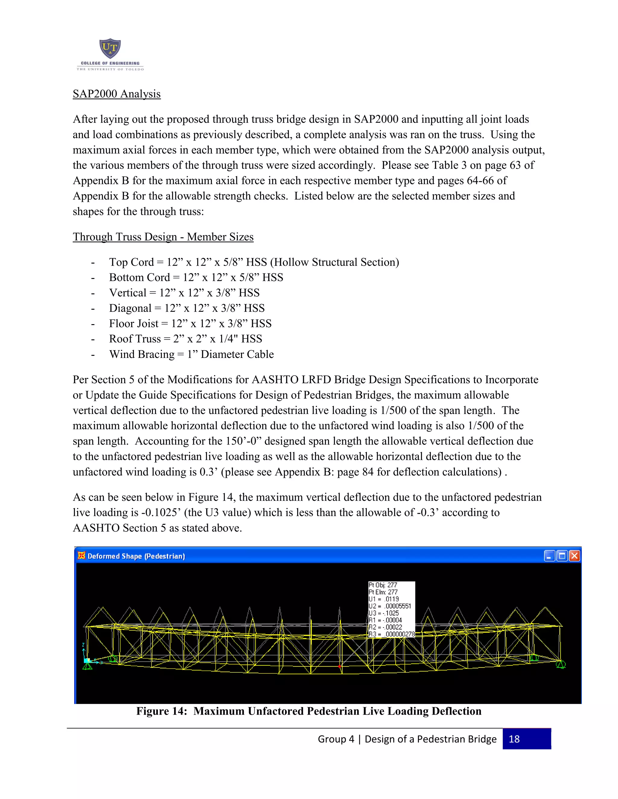 Group 4 | Design of a Pedestrian Bridge 18
SAP2000 Analysis
After laying out the proposed through truss bridge design in SAP2000 and inputting all joint loads
and load combinations as previously described, a complete analysis was ran on the truss. Using the
maximum axial forces in each member type, which were obtained from the SAP2000 analysis output,
the various members of the through truss were sized accordingly. Please see Table 3 on page 63 of
Appendix B for the maximum axial force in each respective member type and pages 64-66 of
Appendix B for the allowable strength checks. Listed below are the selected member sizes and
shapes for the through truss:
Through Truss Design - Member Sizes
- Top Cord = 12” x 12” x 5/8” HSS (Hollow Structural Section)
- Bottom Cord = 12” x 12” x 5/8” HSS
- Vertical = 12” x 12” x 3/8” HSS
- Diagonal = 12” x 12” x 3/8” HSS
- Floor Joist = 12” x 12” x 3/8” HSS
- Roof Truss = 2” x 2” x 1/4" HSS
- Wind Bracing = 1” Diameter Cable
Per Section 5 of the Modifications for AASHTO LRFD Bridge Design Specifications to Incorporate
or Update the Guide Specifications for Design of Pedestrian Bridges, the maximum allowable
vertical deflection due to the unfactored pedestrian live loading is 1/500 of the span length. The
maximum allowable horizontal deflection due to the unfactored wind loading is also 1/500 of the
span length. Accounting for the 150’-0” designed span length the allowable vertical deflection due
to the unfactored pedestrian live loading as well as the allowable horizontal deflection due to the
unfactored wind loading is 0.3’ (please see Appendix B: page 84 for deflection calculations) .
As can be seen below in Figure 14, the maximum vertical deflection due to the unfactored pedestrian
live loading is -0.1025’ (the U3 value) which is less than the allowable of -0.3’ according to
AASHTO Section 5 as stated above.
Figure 14: Maximum Unfactored Pedestrian Live Loading Deflection
 
