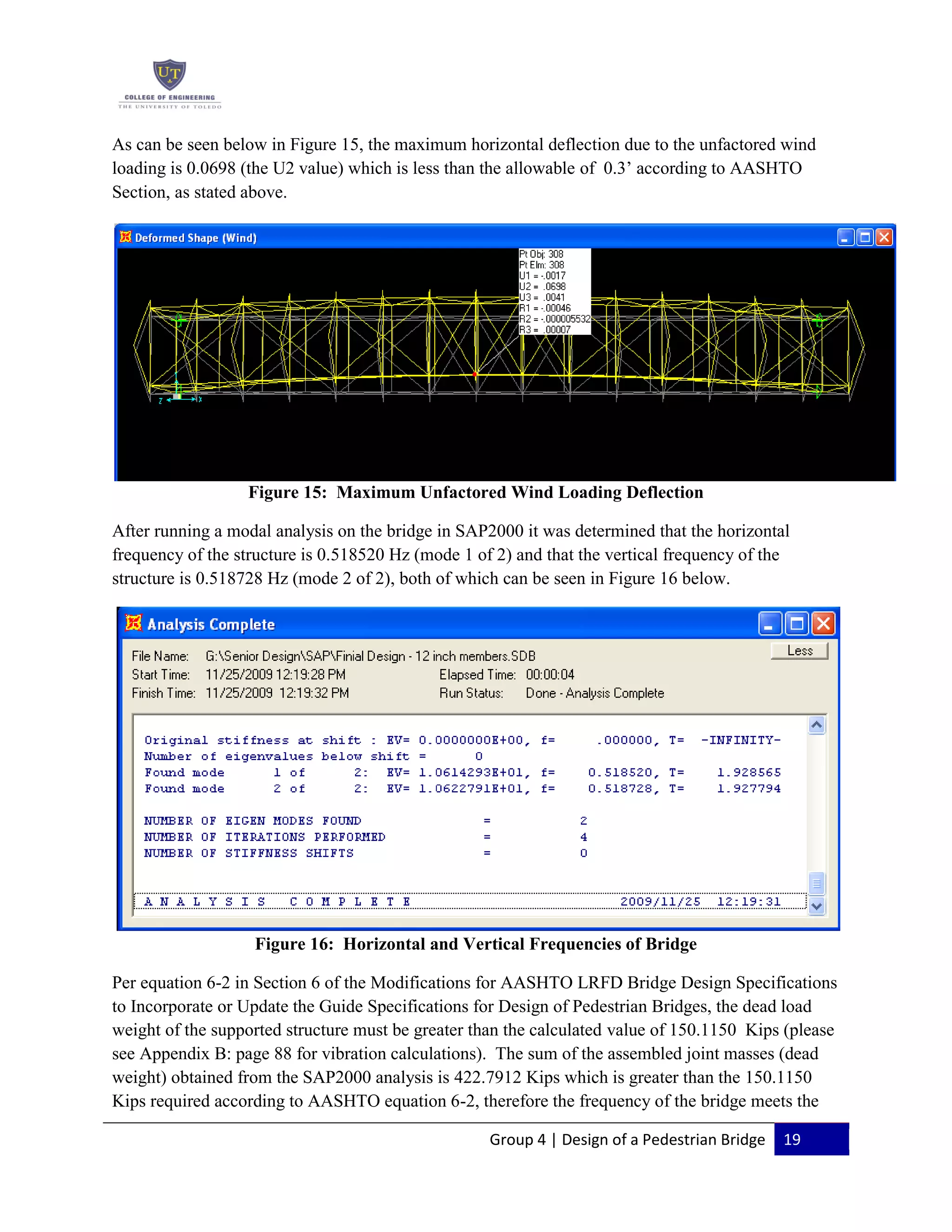 Group 4 | Design of a Pedestrian Bridge 19
As can be seen below in Figure 15, the maximum horizontal deflection due to the unfactored wind
loading is 0.0698 (the U2 value) which is less than the allowable of 0.3’ according to AASHTO
Section, as stated above.
Figure 15: Maximum Unfactored Wind Loading Deflection
After running a modal analysis on the bridge in SAP2000 it was determined that the horizontal
frequency of the structure is 0.518520 Hz (mode 1 of 2) and that the vertical frequency of the
structure is 0.518728 Hz (mode 2 of 2), both of which can be seen in Figure 16 below.
Figure 16: Horizontal and Vertical Frequencies of Bridge
Per equation 6-2 in Section 6 of the Modifications for AASHTO LRFD Bridge Design Specifications
to Incorporate or Update the Guide Specifications for Design of Pedestrian Bridges, the dead load
weight of the supported structure must be greater than the calculated value of 150.1150 Kips (please
see Appendix B: page 88 for vibration calculations). The sum of the assembled joint masses (dead
weight) obtained from the SAP2000 analysis is 422.7912 Kips which is greater than the 150.1150
Kips required according to AASHTO equation 6-2, therefore the frequency of the bridge meets the
 