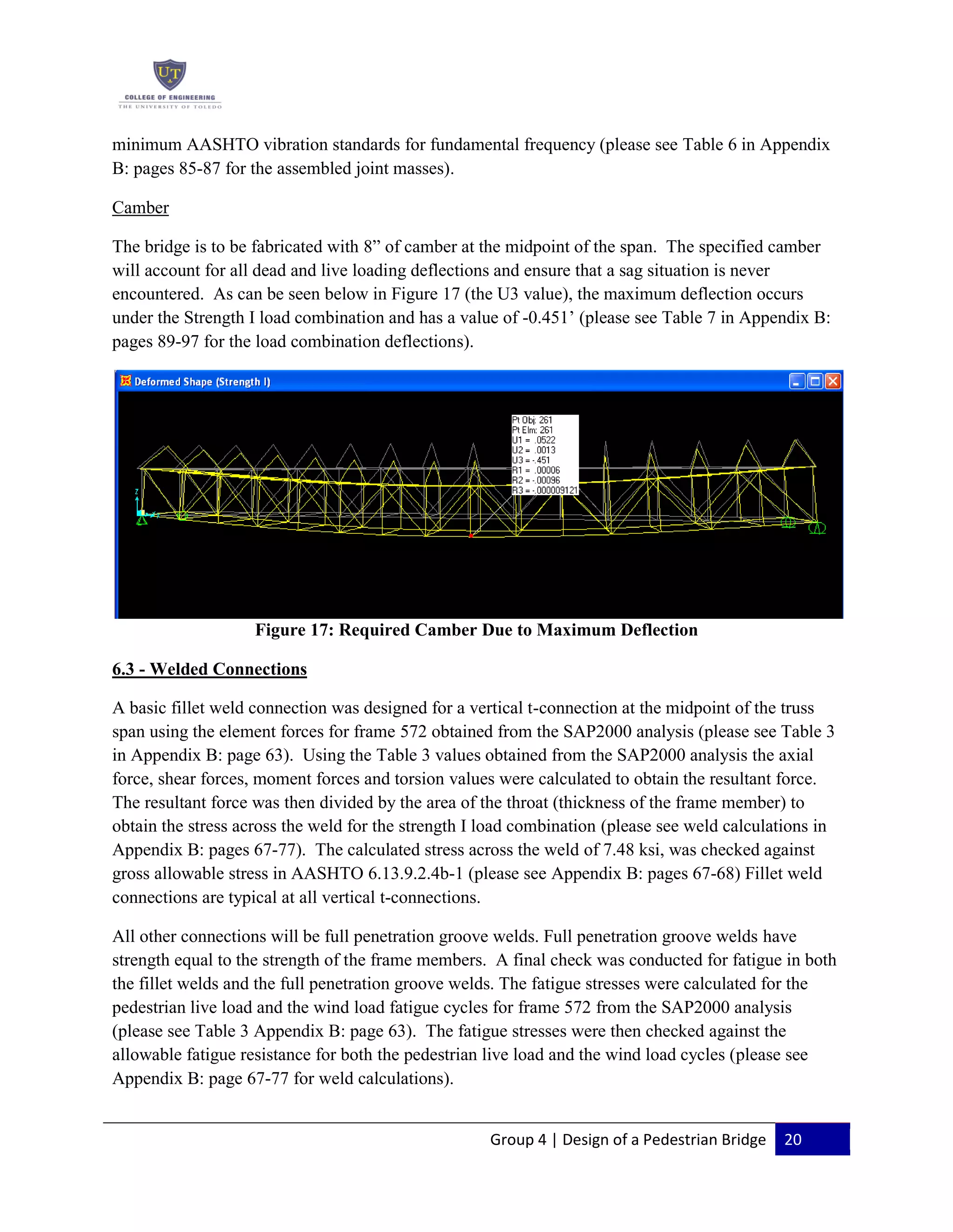 Group 4 | Design of a Pedestrian Bridge 20
minimum AASHTO vibration standards for fundamental frequency (please see Table 6 in Appendix
B: pages 85-87 for the assembled joint masses).
Camber
The bridge is to be fabricated with 8” of camber at the midpoint of the span. The specified camber
will account for all dead and live loading deflections and ensure that a sag situation is never
encountered. As can be seen below in Figure 17 (the U3 value), the maximum deflection occurs
under the Strength I load combination and has a value of -0.451’ (please see Table 7 in Appendix B:
pages 89-97 for the load combination deflections).
Figure 17: Required Camber Due to Maximum Deflection
6.3 - Welded Connections
A basic fillet weld connection was designed for a vertical t-connection at the midpoint of the truss
span using the element forces for frame 572 obtained from the SAP2000 analysis (please see Table 3
in Appendix B: page 63). Using the Table 3 values obtained from the SAP2000 analysis the axial
force, shear forces, moment forces and torsion values were calculated to obtain the resultant force.
The resultant force was then divided by the area of the throat (thickness of the frame member) to
obtain the stress across the weld for the strength I load combination (please see weld calculations in
Appendix B: pages 67-77). The calculated stress across the weld of 7.48 ksi, was checked against
gross allowable stress in AASHTO 6.13.9.2.4b-1 (please see Appendix B: pages 67-68) Fillet weld
connections are typical at all vertical t-connections.
All other connections will be full penetration groove welds. Full penetration groove welds have
strength equal to the strength of the frame members. A final check was conducted for fatigue in both
the fillet welds and the full penetration groove welds. The fatigue stresses were calculated for the
pedestrian live load and the wind load fatigue cycles for frame 572 from the SAP2000 analysis
(please see Table 3 Appendix B: page 63). The fatigue stresses were then checked against the
allowable fatigue resistance for both the pedestrian live load and the wind load cycles (please see
Appendix B: page 67-77 for weld calculations).
 