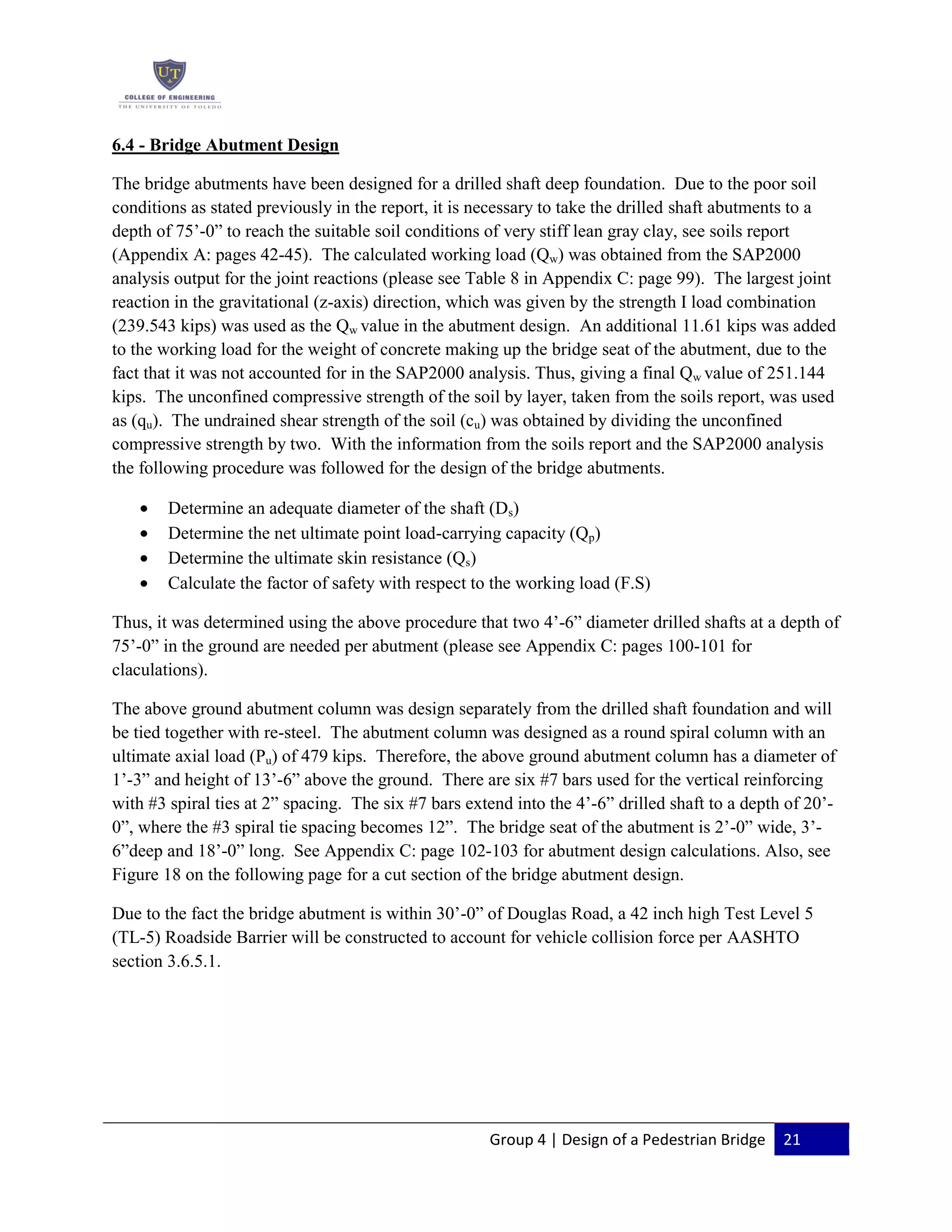 Group 4 | Design of a Pedestrian Bridge 21
6.4 - Bridge Abutment Design
The bridge abutments have been designed for a drilled shaft deep foundation. Due to the poor soil
conditions as stated previously in the report, it is necessary to take the drilled shaft abutments to a
depth of 75’-0” to reach the suitable soil conditions of very stiff lean gray clay, see soils report
(Appendix A: pages 42-45). The calculated working load (Qw) was obtained from the SAP2000
analysis output for the joint reactions (please see Table 8 in Appendix C: page 99). The largest joint
reaction in the gravitational (z-axis) direction, which was given by the strength I load combination
(239.543 kips) was used as the Qw value in the abutment design. An additional 11.61 kips was added
to the working load for the weight of concrete making up the bridge seat of the abutment, due to the
fact that it was not accounted for in the SAP2000 analysis. Thus, giving a final Qw value of 251.144
kips. The unconfined compressive strength of the soil by layer, taken from the soils report, was used
as (qu). The undrained shear strength of the soil (cu) was obtained by dividing the unconfined
compressive strength by two. With the information from the soils report and the SAP2000 analysis
the following procedure was followed for the design of the bridge abutments.
Determine an adequate diameter of the shaft (Ds)
Determine the net ultimate point load-carrying capacity (Qp)
Determine the ultimate skin resistance (Qs)
Calculate the factor of safety with respect to the working load (F.S)
Thus, it was determined using the above procedure that two 4’-6” diameter drilled shafts at a depth of
75’-0” in the ground are needed per abutment (please see Appendix C: pages 100-101 for
claculations).
The above ground abutment column was design separately from the drilled shaft foundation and will
be tied together with re-steel. The abutment column was designed as a round spiral column with an
ultimate axial load (Pu) of 479 kips. Therefore, the above ground abutment column has a diameter of
1’-3” and height of 13’-6” above the ground. There are six #7 bars used for the vertical reinforcing
with #3 spiral ties at 2” spacing. The six #7 bars extend into the 4’-6” drilled shaft to a depth of 20’-
0”, where the #3 spiral tie spacing becomes 12”. The bridge seat of the abutment is 2’-0” wide, 3’-
6”deep and 18’-0” long. See Appendix C: page 102-103 for abutment design calculations. Also, see
Figure 18 on the following page for a cut section of the bridge abutment design.
Due to the fact the bridge abutment is within 30’-0” of Douglas Road, a 42 inch high Test Level 5
(TL-5) Roadside Barrier will be constructed to account for vehicle collision force per AASHTO
section 3.6.5.1.
 