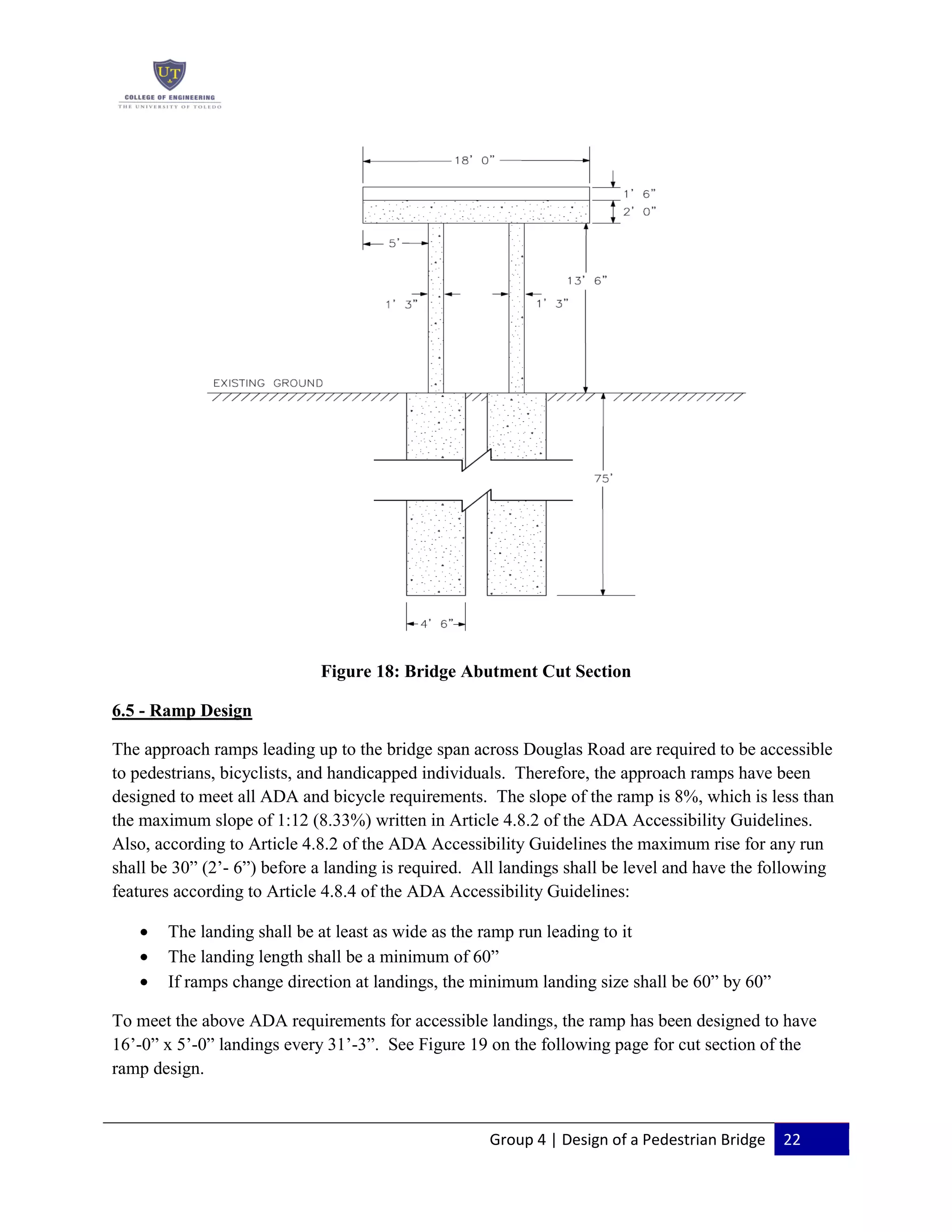 Group 4 | Design of a Pedestrian Bridge 22
Figure 18: Bridge Abutment Cut Section
6.5 - Ramp Design
The approach ramps leading up to the bridge span across Douglas Road are required to be accessible
to pedestrians, bicyclists, and handicapped individuals. Therefore, the approach ramps have been
designed to meet all ADA and bicycle requirements. The slope of the ramp is 8%, which is less than
the maximum slope of 1:12 (8.33%) written in Article 4.8.2 of the ADA Accessibility Guidelines.
Also, according to Article 4.8.2 of the ADA Accessibility Guidelines the maximum rise for any run
shall be 30” (2’- 6”) before a landing is required. All landings shall be level and have the following
features according to Article 4.8.4 of the ADA Accessibility Guidelines:
The landing shall be at least as wide as the ramp run leading to it
The landing length shall be a minimum of 60”
If ramps change direction at landings, the minimum landing size shall be 60” by 60”
To meet the above ADA requirements for accessible landings, the ramp has been designed to have
16’-0” x 5’-0” landings every 31’-3”. See Figure 19 on the following page for cut section of the
ramp design.
 