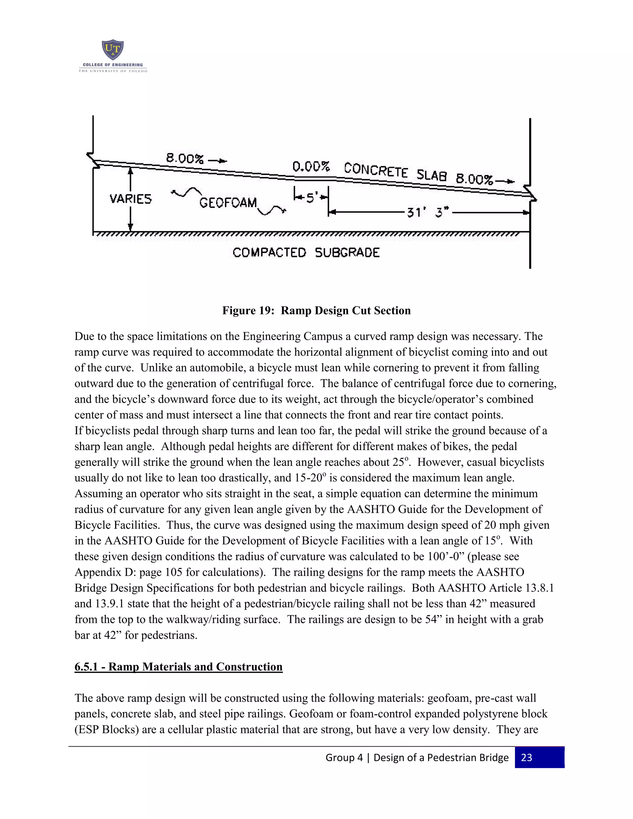 Group 4 | Design of a Pedestrian Bridge 23
Figure 19: Ramp Design Cut Section
Due to the space limitations on the Engineering Campus a curved ramp design was necessary. The
ramp curve was required to accommodate the horizontal alignment of bicyclist coming into and out
of the curve. Unlike an automobile, a bicycle must lean while cornering to prevent it from falling
outward due to the generation of centrifugal force. The balance of centrifugal force due to cornering,
and the bicycle’s downward force due to its weight, act through the bicycle/operator’s combined
center of mass and must intersect a line that connects the front and rear tire contact points.
If bicyclists pedal through sharp turns and lean too far, the pedal will strike the ground because of a
sharp lean angle. Although pedal heights are different for different makes of bikes, the pedal
generally will strike the ground when the lean angle reaches about 25o
. However, casual bicyclists
usually do not like to lean too drastically, and 15-20o
is considered the maximum lean angle.
Assuming an operator who sits straight in the seat, a simple equation can determine the minimum
radius of curvature for any given lean angle given by the AASHTO Guide for the Development of
Bicycle Facilities. Thus, the curve was designed using the maximum design speed of 20 mph given
in the AASHTO Guide for the Development of Bicycle Facilities with a lean angle of 15o
. With
these given design conditions the radius of curvature was calculated to be 100’-0” (please see
Appendix D: page 105 for calculations). The railing designs for the ramp meets the AASHTO
Bridge Design Specifications for both pedestrian and bicycle railings. Both AASHTO Article 13.8.1
and 13.9.1 state that the height of a pedestrian/bicycle railing shall not be less than 42” measured
from the top to the walkway/riding surface. The railings are design to be 54” in height with a grab
bar at 42” for pedestrians.
6.5.1 - Ramp Materials and Construction
The above ramp design will be constructed using the following materials: geofoam, pre-cast wall
panels, concrete slab, and steel pipe railings. Geofoam or foam-control expanded polystyrene block
(ESP Blocks) are a cellular plastic material that are strong, but have a very low density. They are
 