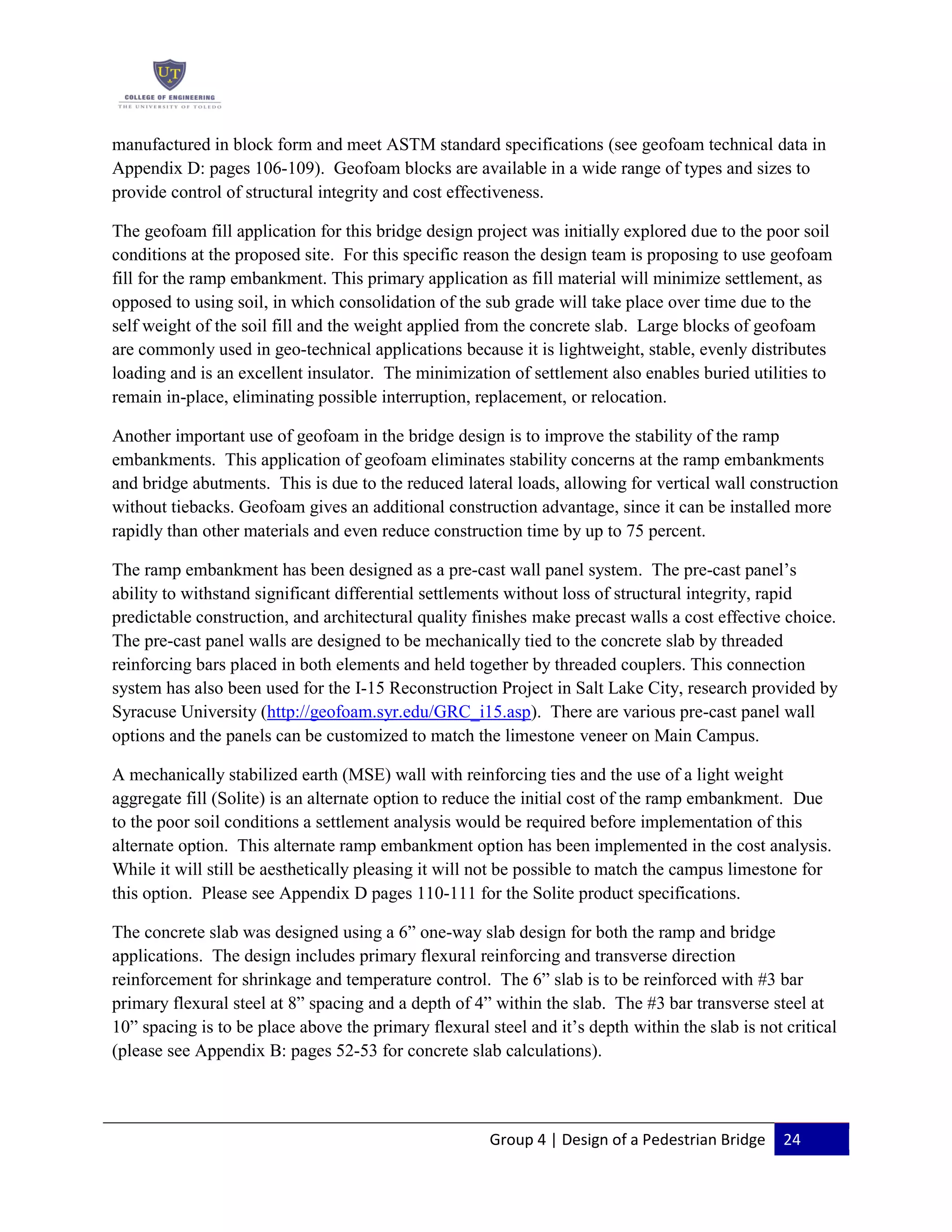 Group 4 | Design of a Pedestrian Bridge 24
manufactured in block form and meet ASTM standard specifications (see geofoam technical data in
Appendix D: pages 106-109). Geofoam blocks are available in a wide range of types and sizes to
provide control of structural integrity and cost effectiveness.
The geofoam fill application for this bridge design project was initially explored due to the poor soil
conditions at the proposed site. For this specific reason the design team is proposing to use geofoam
fill for the ramp embankment. This primary application as fill material will minimize settlement, as
opposed to using soil, in which consolidation of the sub grade will take place over time due to the
self weight of the soil fill and the weight applied from the concrete slab. Large blocks of geofoam
are commonly used in geo-technical applications because it is lightweight, stable, evenly distributes
loading and is an excellent insulator. The minimization of settlement also enables buried utilities to
remain in-place, eliminating possible interruption, replacement, or relocation.
Another important use of geofoam in the bridge design is to improve the stability of the ramp
embankments. This application of geofoam eliminates stability concerns at the ramp embankments
and bridge abutments. This is due to the reduced lateral loads, allowing for vertical wall construction
without tiebacks. Geofoam gives an additional construction advantage, since it can be installed more
rapidly than other materials and even reduce construction time by up to 75 percent.
The ramp embankment has been designed as a pre-cast wall panel system. The pre-cast panel’s
ability to withstand significant differential settlements without loss of structural integrity, rapid
predictable construction, and architectural quality finishes make precast walls a cost effective choice.
The pre-cast panel walls are designed to be mechanically tied to the concrete slab by threaded
reinforcing bars placed in both elements and held together by threaded couplers. This connection
system has also been used for the I-15 Reconstruction Project in Salt Lake City, research provided by
Syracuse University (http://geofoam.syr.edu/GRC_i15.asp). There are various pre-cast panel wall
options and the panels can be customized to match the limestone veneer on Main Campus.
A mechanically stabilized earth (MSE) wall with reinforcing ties and the use of a light weight
aggregate fill (Solite) is an alternate option to reduce the initial cost of the ramp embankment. Due
to the poor soil conditions a settlement analysis would be required before implementation of this
alternate option. This alternate ramp embankment option has been implemented in the cost analysis.
While it will still be aesthetically pleasing it will not be possible to match the campus limestone for
this option. Please see Appendix D pages 110-111 for the Solite product specifications.
The concrete slab was designed using a 6” one-way slab design for both the ramp and bridge
applications. The design includes primary flexural reinforcing and transverse direction
reinforcement for shrinkage and temperature control. The 6” slab is to be reinforced with #3 bar
primary flexural steel at 8” spacing and a depth of 4” within the slab. The #3 bar transverse steel at
10” spacing is to be place above the primary flexural steel and it’s depth within the slab is not critical
(please see Appendix B: pages 52-53 for concrete slab calculations).
 