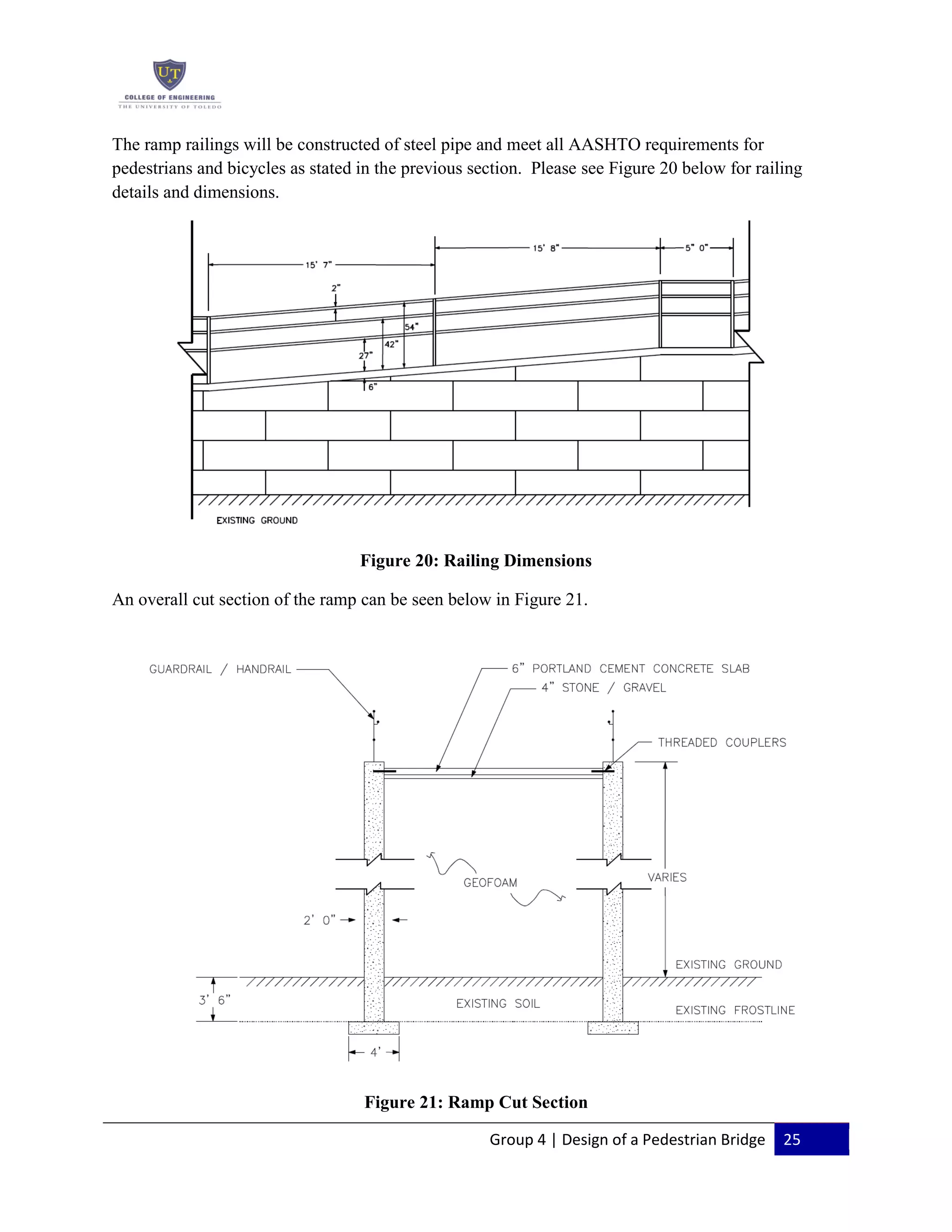 Group 4 | Design of a Pedestrian Bridge 25
The ramp railings will be constructed of steel pipe and meet all AASHTO requirements for
pedestrians and bicycles as stated in the previous section. Please see Figure 20 below for railing
details and dimensions.
Figure 20: Railing Dimensions
An overall cut section of the ramp can be seen below in Figure 21.
Figure 21: Ramp Cut Section
 