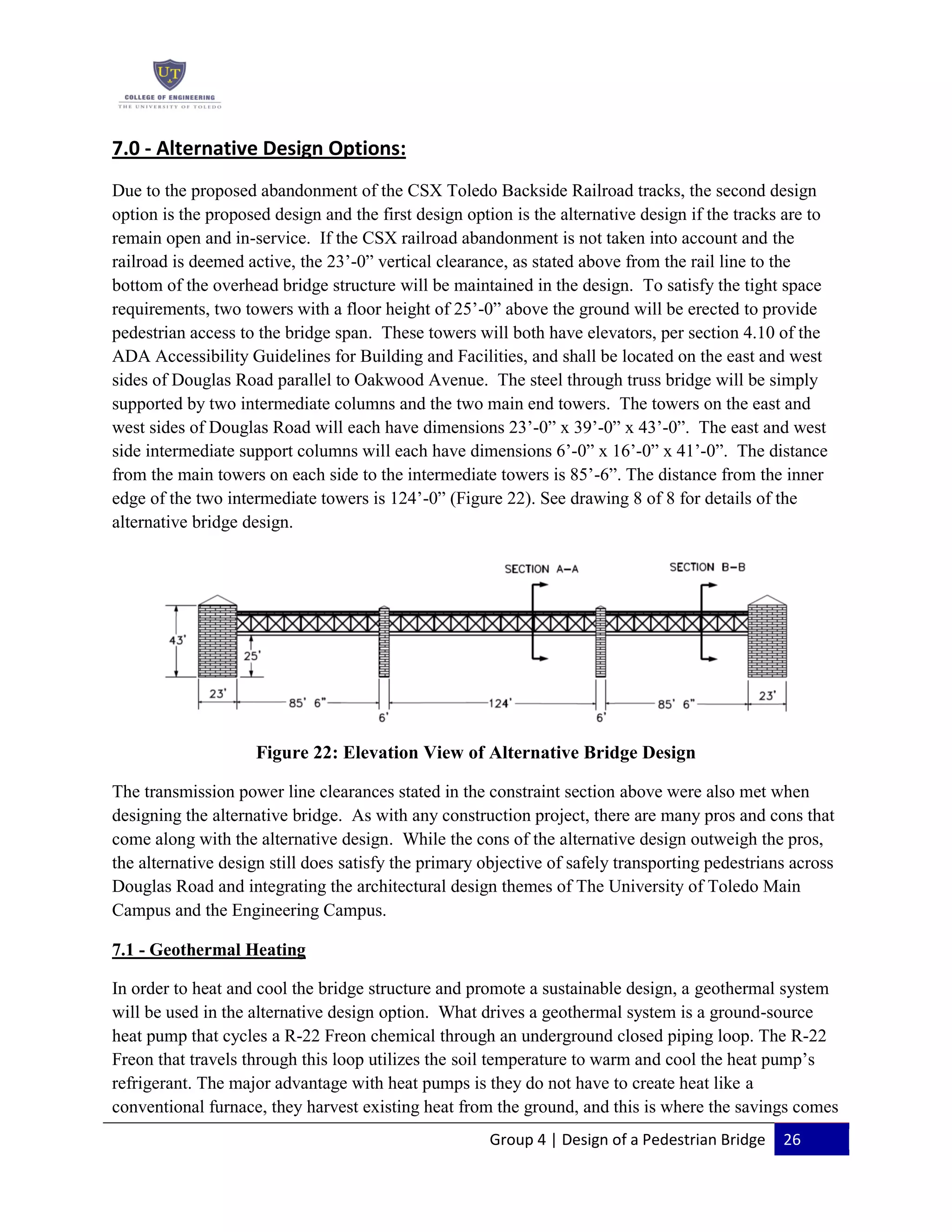 Group 4 | Design of a Pedestrian Bridge 26
7.0 - Alternative Design Options:
Due to the proposed abandonment of the CSX Toledo Backside Railroad tracks, the second design
option is the proposed design and the first design option is the alternative design if the tracks are to
remain open and in-service. If the CSX railroad abandonment is not taken into account and the
railroad is deemed active, the 23’-0” vertical clearance, as stated above from the rail line to the
bottom of the overhead bridge structure will be maintained in the design. To satisfy the tight space
requirements, two towers with a floor height of 25’-0” above the ground will be erected to provide
pedestrian access to the bridge span. These towers will both have elevators, per section 4.10 of the
ADA Accessibility Guidelines for Building and Facilities, and shall be located on the east and west
sides of Douglas Road parallel to Oakwood Avenue. The steel through truss bridge will be simply
supported by two intermediate columns and the two main end towers. The towers on the east and
west sides of Douglas Road will each have dimensions 23’-0” x 39’-0” x 43’-0”. The east and west
side intermediate support columns will each have dimensions 6’-0” x 16’-0” x 41’-0”. The distance
from the main towers on each side to the intermediate towers is 85’-6”. The distance from the inner
edge of the two intermediate towers is 124’-0” (Figure 22). See drawing 8 of 8 for details of the
alternative bridge design.
Figure 22: Elevation View of Alternative Bridge Design
The transmission power line clearances stated in the constraint section above were also met when
designing the alternative bridge. As with any construction project, there are many pros and cons that
come along with the alternative design. While the cons of the alternative design outweigh the pros,
the alternative design still does satisfy the primary objective of safely transporting pedestrians across
Douglas Road and integrating the architectural design themes of The University of Toledo Main
Campus and the Engineering Campus.
7.1 - Geothermal Heating
In order to heat and cool the bridge structure and promote a sustainable design, a geothermal system
will be used in the alternative design option. What drives a geothermal system is a ground-source
heat pump that cycles a R-22 Freon chemical through an underground closed piping loop. The R-22
Freon that travels through this loop utilizes the soil temperature to warm and cool the heat pump’s
refrigerant. The major advantage with heat pumps is they do not have to create heat like a
conventional furnace, they harvest existing heat from the ground, and this is where the savings comes
 