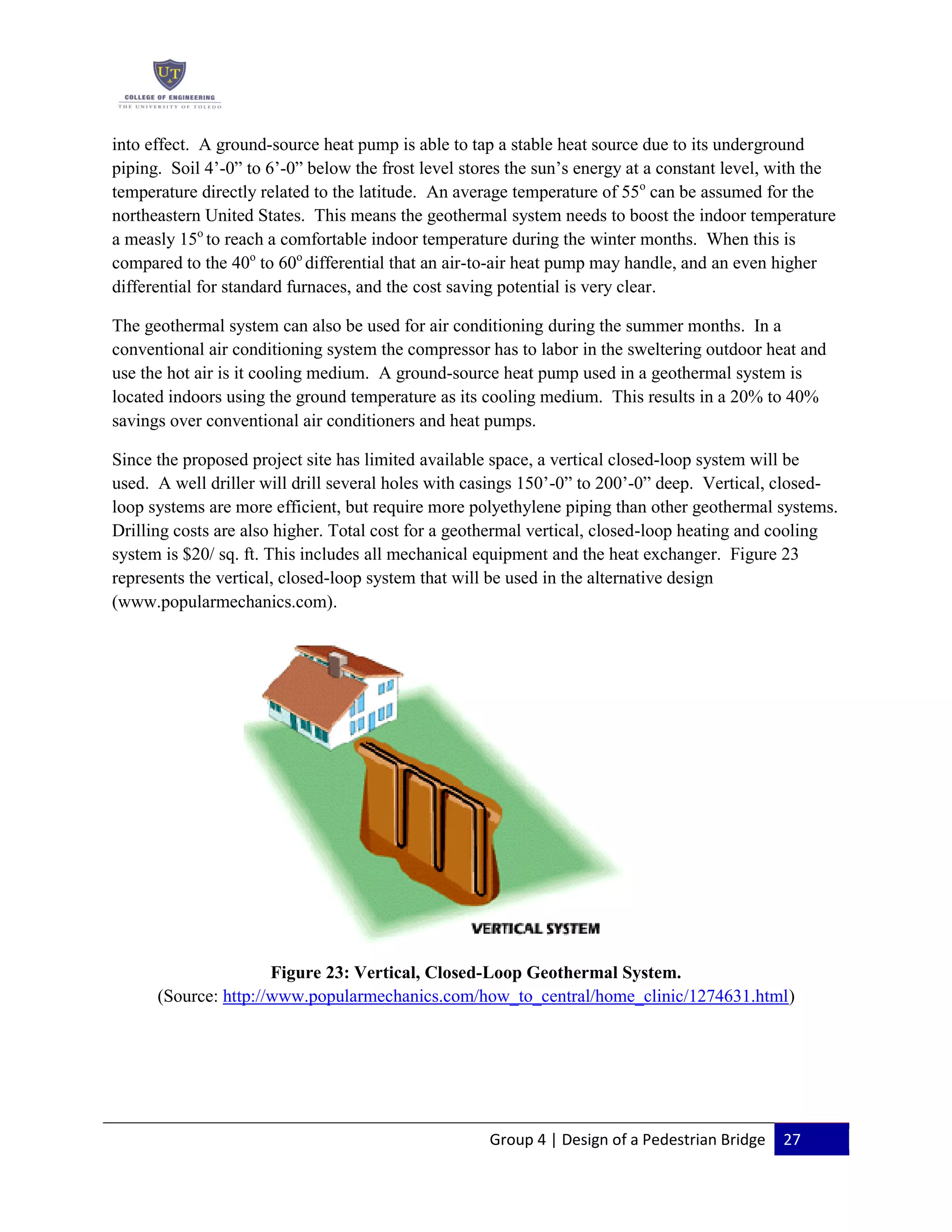 Group 4 | Design of a Pedestrian Bridge 27
into effect. A ground-source heat pump is able to tap a stable heat source due to its underground
piping. Soil 4’-0” to 6’-0” below the frost level stores the sun’s energy at a constant level, with the
temperature directly related to the latitude. An average temperature of 55o
can be assumed for the
northeastern United States. This means the geothermal system needs to boost the indoor temperature
a measly 15o
to reach a comfortable indoor temperature during the winter months. When this is
compared to the 40o
to 60o
differential that an air-to-air heat pump may handle, and an even higher
differential for standard furnaces, and the cost saving potential is very clear.
The geothermal system can also be used for air conditioning during the summer months. In a
conventional air conditioning system the compressor has to labor in the sweltering outdoor heat and
use the hot air is it cooling medium. A ground-source heat pump used in a geothermal system is
located indoors using the ground temperature as its cooling medium. This results in a 20% to 40%
savings over conventional air conditioners and heat pumps.
Since the proposed project site has limited available space, a vertical closed-loop system will be
used. A well driller will drill several holes with casings 150’-0” to 200’-0” deep. Vertical, closed-
loop systems are more efficient, but require more polyethylene piping than other geothermal systems.
Drilling costs are also higher. Total cost for a geothermal vertical, closed-loop heating and cooling
system is $20/ sq. ft. This includes all mechanical equipment and the heat exchanger. Figure 23
represents the vertical, closed-loop system that will be used in the alternative design
(www.popularmechanics.com).
Figure 23: Vertical, Closed-Loop Geothermal System.
(Source: http://www.popularmechanics.com/how_to_central/home_clinic/1274631.html)
 