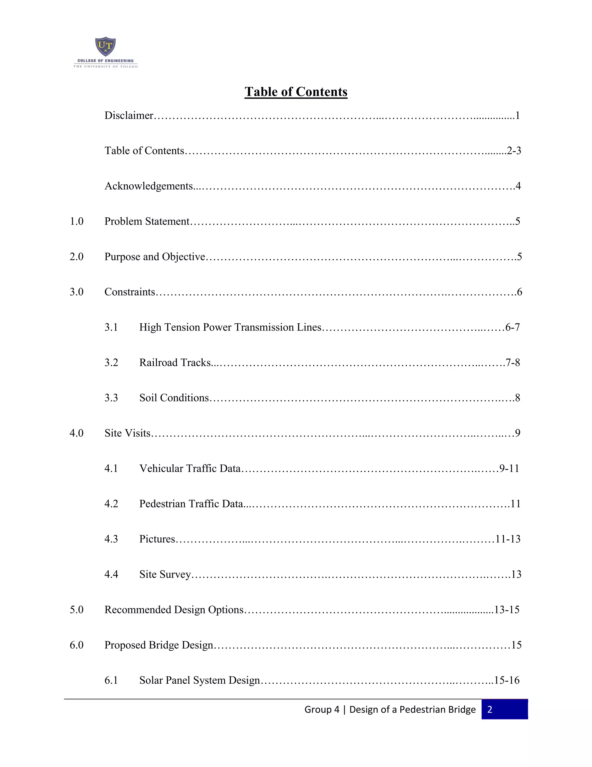 Group 4 | Design of a Pedestrian Bridge 2
Table of Contents
Disclaimer……………………………………………………...……………………...............1
Table of Contents………………………………………………………………………........2-3
Acknowledgements...………………………………………………………………………….4
1.0 Problem Statement………………………...…………………………………………………..5
2.0 Purpose and Objective…………………………………………………………...…………….5
3.0 Constraints…………………………………………………………………….……………….6
3.1 High Tension Power Transmission Lines……………………………………..……6-7
3.2 Railroad Tracks...……………………………………………………………..…….7-8
3.3 Soil Conditions…………………………………………………………………….….8
4.0 Site Visits…………………………………………………...………………………..……..…9
4.1 Vehicular Traffic Data……………………………………………………….……9-11
4.2 Pedestrian Traffic Data...…………………………………………………………….11
4.3 Pictures………………...…………………………………...…………….………11-13
4.4 Site Survey……………………………….…………………………………….…….13
5.0 Recommended Design Options………………………………………………..................13-15
6.0 Proposed Bridge Design………………………………………………………...……………15
6.1 Solar Panel System Design……………………………………………..………..15-16
 