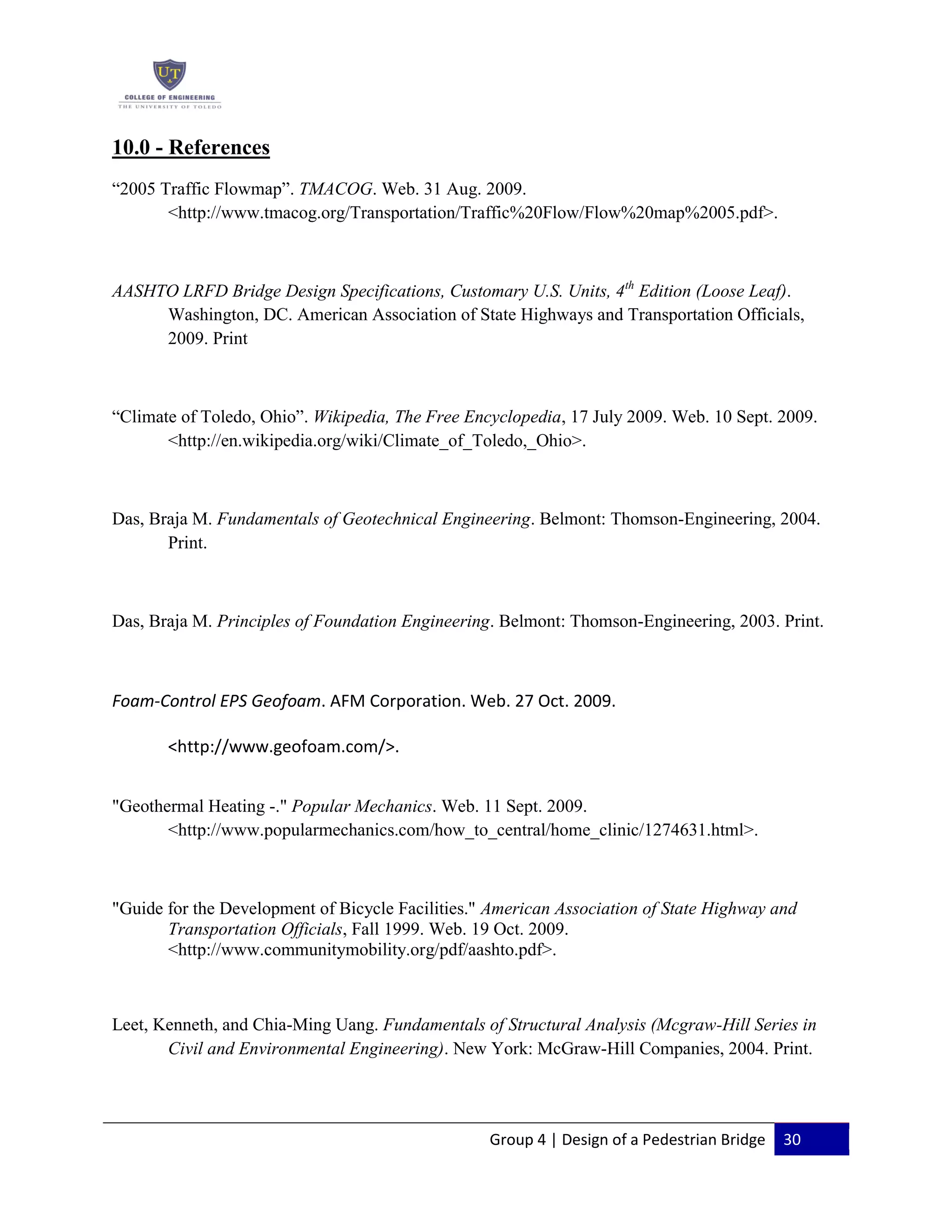 Group 4 | Design of a Pedestrian Bridge 30
10.0 - References
“2005 Traffic Flowmap”. TMACOG. Web. 31 Aug. 2009.
<http://www.tmacog.org/Transportation/Traffic%20Flow/Flow%20map%2005.pdf>.
AASHTO LRFD Bridge Design Specifications, Customary U.S. Units, 4th
Edition (Loose Leaf).
Washington, DC. American Association of State Highways and Transportation Officials,
2009. Print
“Climate of Toledo, Ohio”. Wikipedia, The Free Encyclopedia, 17 July 2009. Web. 10 Sept. 2009.
<http://en.wikipedia.org/wiki/Climate_of_Toledo,_Ohio>.
Das, Braja M. Fundamentals of Geotechnical Engineering. Belmont: Thomson-Engineering, 2004.
Print.
Das, Braja M. Principles of Foundation Engineering. Belmont: Thomson-Engineering, 2003. Print.
Foam-Control EPS Geofoam. AFM Corporation. Web. 27 Oct. 2009.
<http://www.geofoam.com/>.
"Geothermal Heating -." Popular Mechanics. Web. 11 Sept. 2009.
<http://www.popularmechanics.com/how_to_central/home_clinic/1274631.html>.
"Guide for the Development of Bicycle Facilities." American Association of State Highway and
Transportation Officials, Fall 1999. Web. 19 Oct. 2009.
<http://www.communitymobility.org/pdf/aashto.pdf>.
Leet, Kenneth, and Chia-Ming Uang. Fundamentals of Structural Analysis (Mcgraw-Hill Series in
Civil and Environmental Engineering). New York: McGraw-Hill Companies, 2004. Print.
 