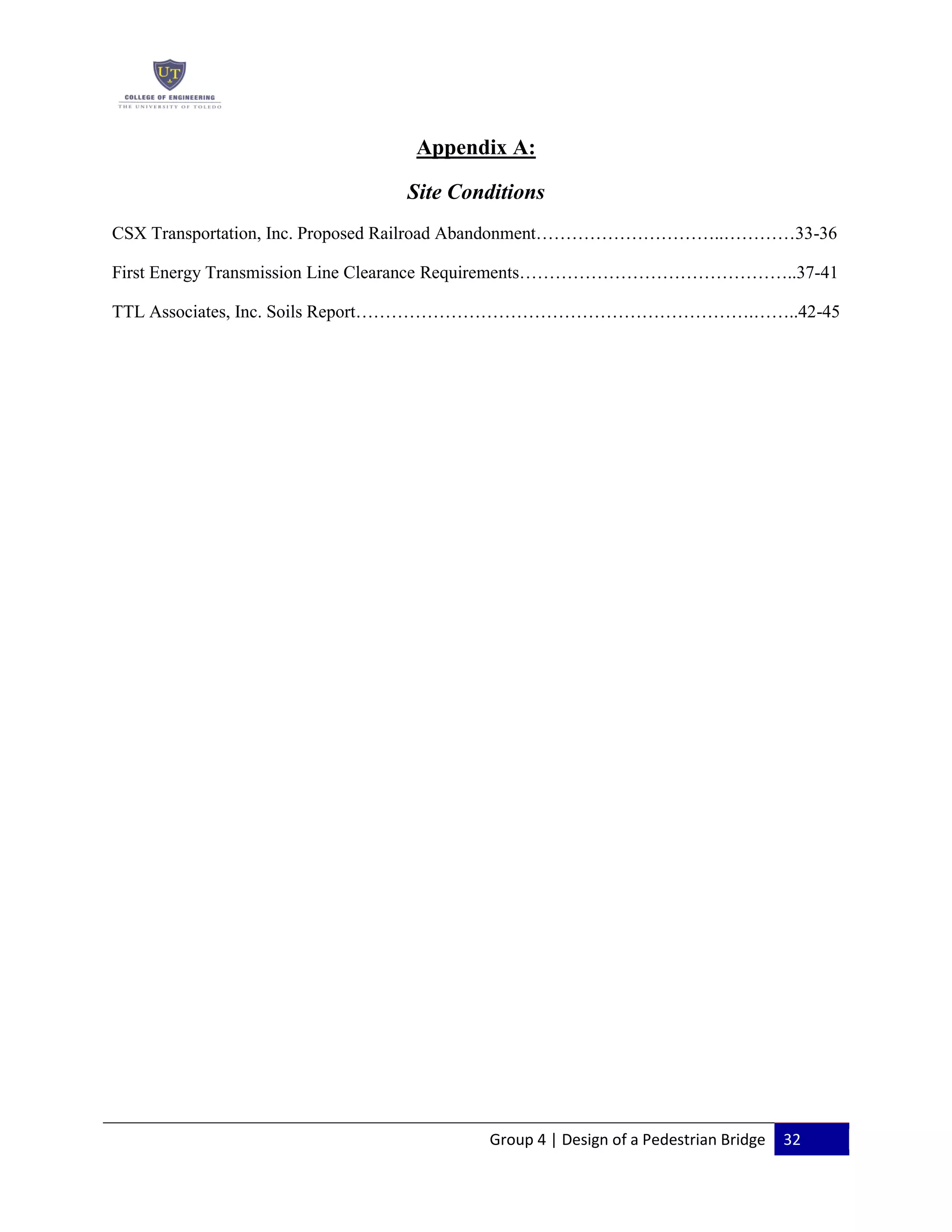 Group 4 | Design of a Pedestrian Bridge 32
Appendix A:
Site Conditions
CSX Transportation, Inc. Proposed Railroad Abandonment…………………………..…………33-36
First Energy Transmission Line Clearance Requirements………………………………………..37-41
TTL Associates, Inc. Soils Report………………………………………………………….……..42-45
 