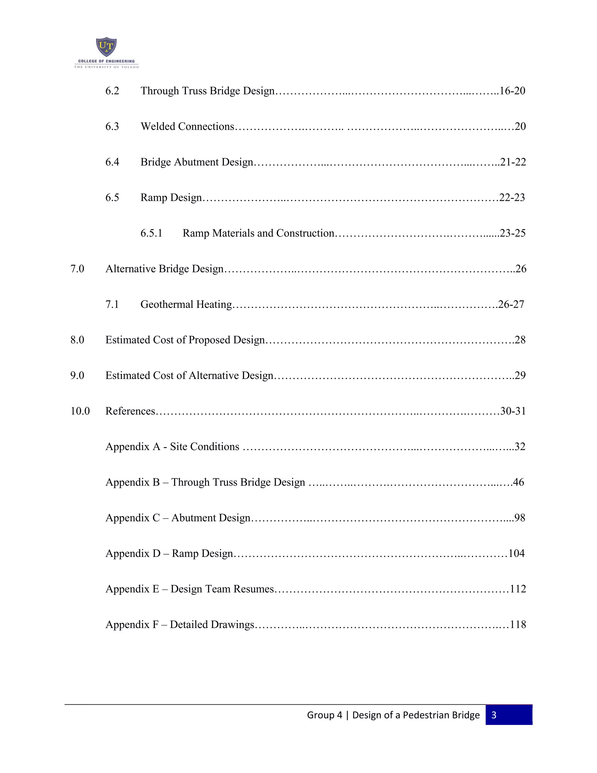 Group 4 | Design of a Pedestrian Bridge 3
6.2 Through Truss Bridge Design………………...…………………………...……..16-20
6.3 Welded Connections……………….……….. ………………..…………………..…20
6.4 Bridge Abutment Design………………...………………………………...……..21-22
6.5 Ramp Design…………………..…………………………………………………22-23
6.5.1 Ramp Materials and Construction………………………….………......23-25
7.0 Alternative Bridge Design………………..…………………………………………………..26
7.1 Geothermal Heating………………………………………………..…………….26-27
8.0 Estimated Cost of Proposed Design………………………………………………………….28
9.0 Estimated Cost of Alternative Design………………………………………………………..29
10.0 References……………………………………………………………..………….………30-31
Appendix A - Site Conditions ………………………………………...………………...…...32
Appendix B – Through Truss Bridge Design …..……..……….………………………...….46
Appendix C – Abutment Design……………..……………………………………………....98
Appendix D – Ramp Design……………………………………………………..…………104
Appendix E – Design Team Resumes………………………………………………………112
Appendix F – Detailed Drawings…………..…………………………………………….…118
 