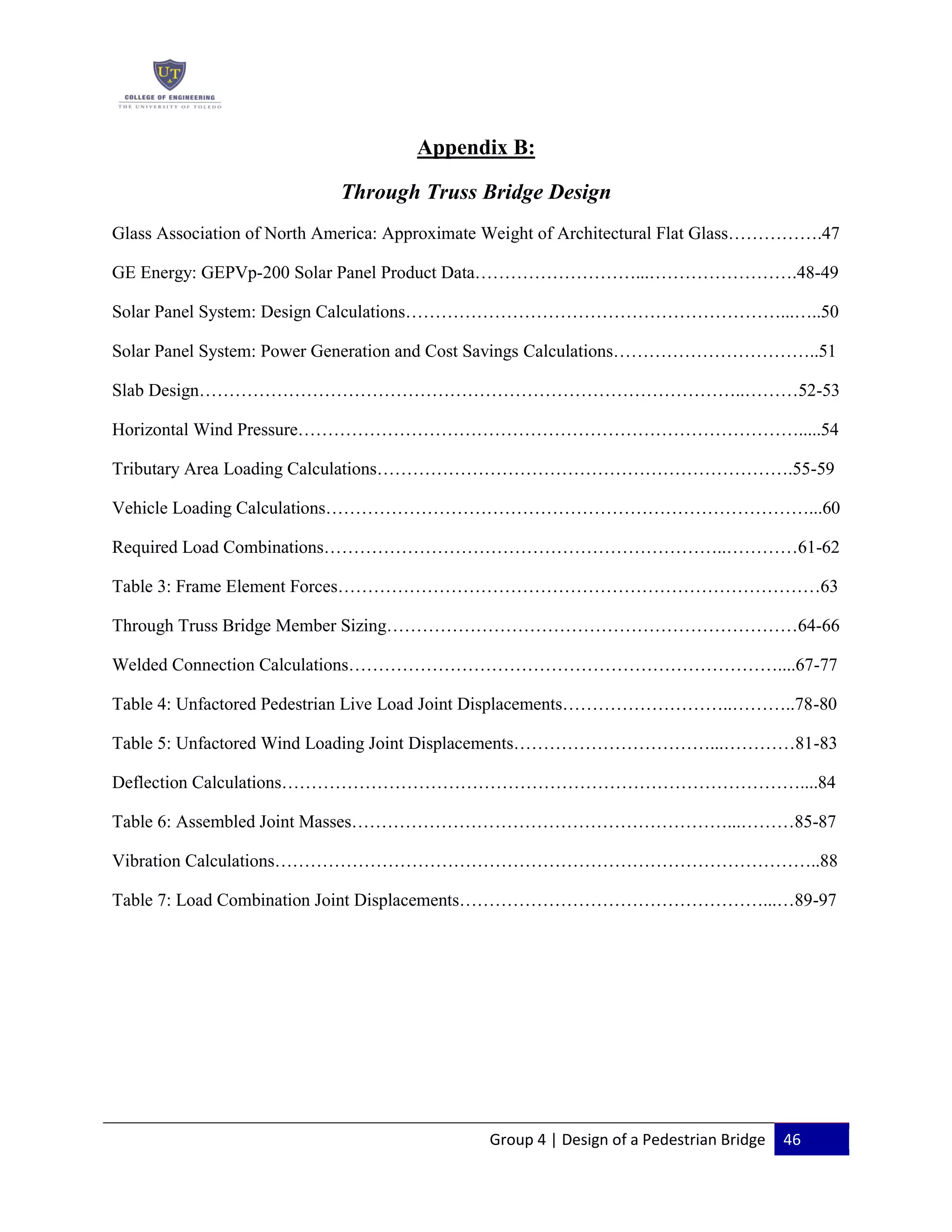 Group 4 | Design of a Pedestrian Bridge 46
Appendix B:
Through Truss Bridge Design
Glass Association of North America: Approximate Weight of Architectural Flat Glass…………….47
GE Energy: GEPVp-200 Solar Panel Product Data………………………...…………………….48-49
Solar Panel System: Design Calculations………………………………………………………...…..50
Solar Panel System: Power Generation and Cost Savings Calculations……………………………..51
Slab Design………………………………………………………………………………..………52-53
Horizontal Wind Pressure………………………………………………………………………….....54
Tributary Area Loading Calculations…………………………………………………………….55-59
Vehicle Loading Calculations………………………………………………………………………...60
Required Load Combinations…………………………………………………………..…………61-62
Table 3: Frame Element Forces………………………………………………………………………63
Through Truss Bridge Member Sizing……………………………………………………………64-66
Welded Connection Calculations………………………………………………………………....67-77
Table 4: Unfactored Pedestrian Live Load Joint Displacements………………………..………..78-80
Table 5: Unfactored Wind Loading Joint Displacements……………………………...…………81-83
Deflection Calculations……………………………………………………………………………....84
Table 6: Assembled Joint Masses………………………………………………………...………85-87
Vibration Calculations………………………………………………………………………………..88
Table 7: Load Combination Joint Displacements……………………………………………...…89-97
 